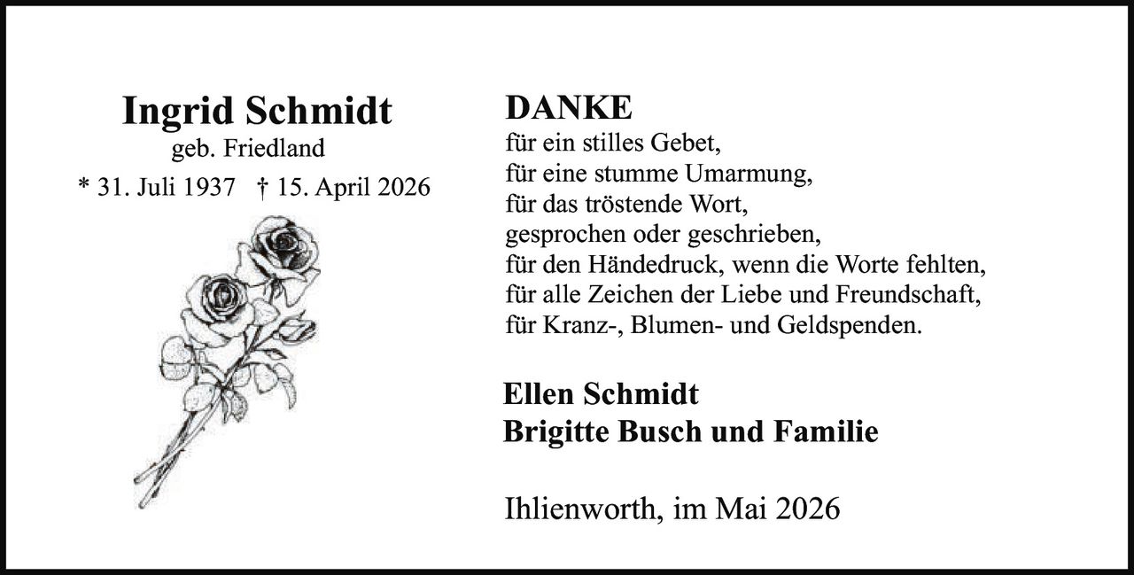 <p><strong>Ingrid Schmidt</strong><br>geb. Friedland<br>* 31. Juli 1937 † 15. April 2026</p><p><strong>DANKE</strong><br>für ein stilles Gebet,<br>für eine stumme Umarmung,<br>für das tröstende Wort,<br>gesprochen oder geschrieben,<br>für den Händedruck, wenn die Worte fehlten,<br>für alle Zeichen der Liebe und Freundschaft,<br>für Kranz-, Blumen- und Geldspenden.</p><p><strong>Ellen Schmidt</strong><br><strong>Brigitte Busch und Familie</strong></p><p>Ihlienworth, im Mai 2026</p>
