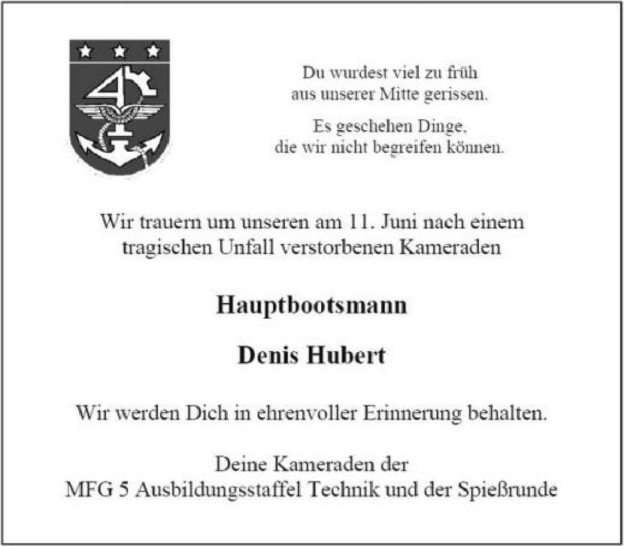 <p>Du wurdest viel zu früh aus unserer Mitte gerissen.</p>

<p>Es geschehen Dinge, die wir nicht begreifen können.</p>

<p>Wir trauern um unseren am 11. Juni nach einem tragischen Unfall verstorbenen Kameraden</p>

<p><strong>Hauptbootsmann</strong></p>

<p><strong>Denis Hubert</strong></p>

<p>Wir werden Dich in ehrenvoller Erinnerung behalten.</p>

<p>Deine Kameraden der MFG 5 Ausbildungsstaffel Technik und der Spießrunde</p>
