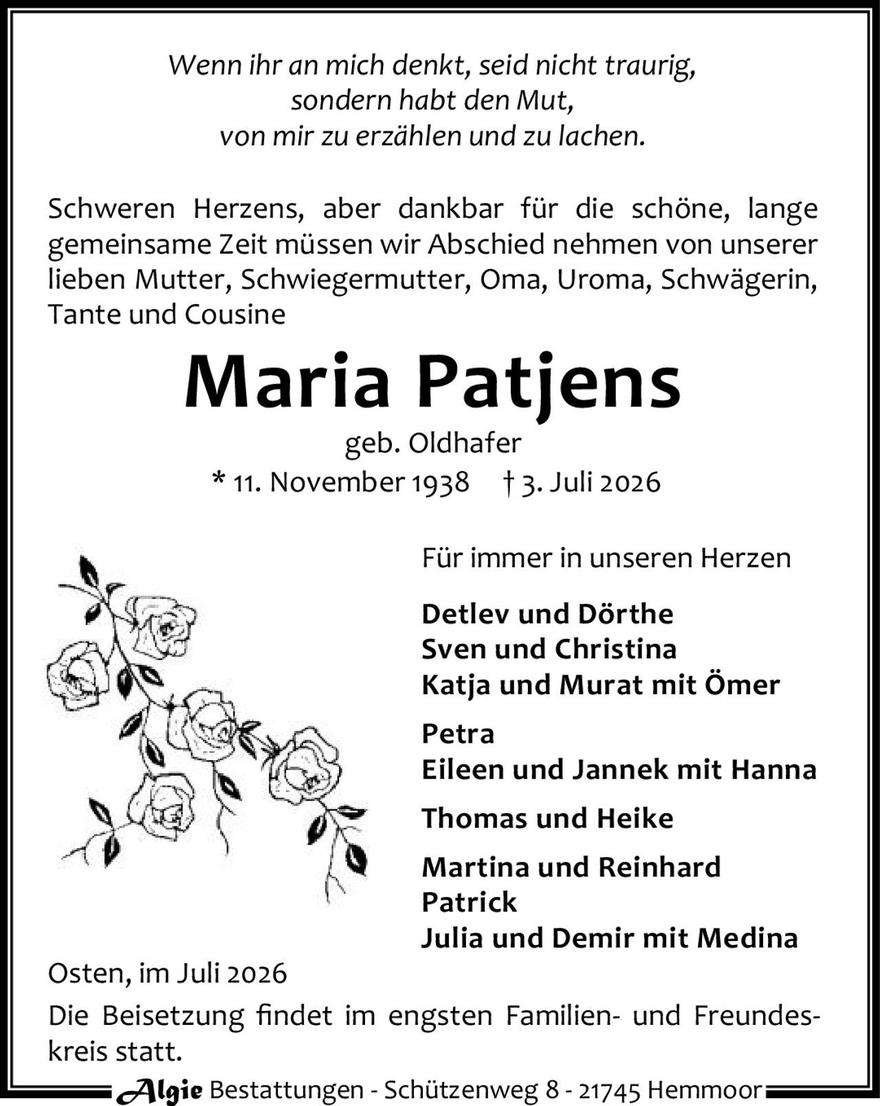 <p><i>Wenn ihr an mich denkt, seid nicht traurig,<br>sondern habt den Mut,<br>von mir zu erzählen und zu lachen.</i></p><p>Schweren Herzens, aber dankbar für die schöne, lange gemeinsame Zeit müssen wir Abschied nehmen von unserer lieben Mutter, Schwiegermutter, Oma, Uroma, Schwägerin, Tante und Cousine</p><p><strong>Maria Patjens</strong><br>geb. Oldhafer<br>* 11. November 1938  † 3. Juli 2026</p><p><strong>Für immer in unseren Herzen</strong></p><p><strong>Detlev und Dörthe</strong><br><strong>Sven und Christina</strong><br><strong>Katja und Murat mit Ömer</strong><br><strong>Petra</strong><br><strong>Eileen und Jannek mit Hanna</strong><br><strong>Thomas und Heike</strong><br><strong>Martina und Reinhard</strong><br><strong>Patrick</strong><br><strong>Julia und Demir mit Medina</strong></p><p>Osten, im Juli 2026</p><p>Die Beisetzung findet im engsten Familien- und Freundeskreis statt.</p>