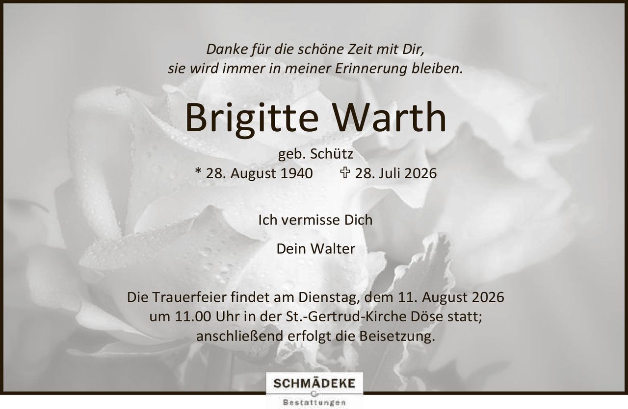 <p><i>Danke für die schöne Zeit mit Dir,<br/>sie wird immer in meiner Erinnerung bleiben.</i></p><p><strong>Brigitte Warth</strong><br/>geb. Schütz<br/>* 28. August 1940   † 28. Juli 2026</p><p>Ich vermisse Dich<br/>Dein Walter</p><p>Die Trauerfeier findet am Dienstag, dem 11. August 2026 um 11.00 Uhr in der St.-Gertrud-Kirche Döse statt;<br/>anschließend erfolgt die Beisetzung.</p>
