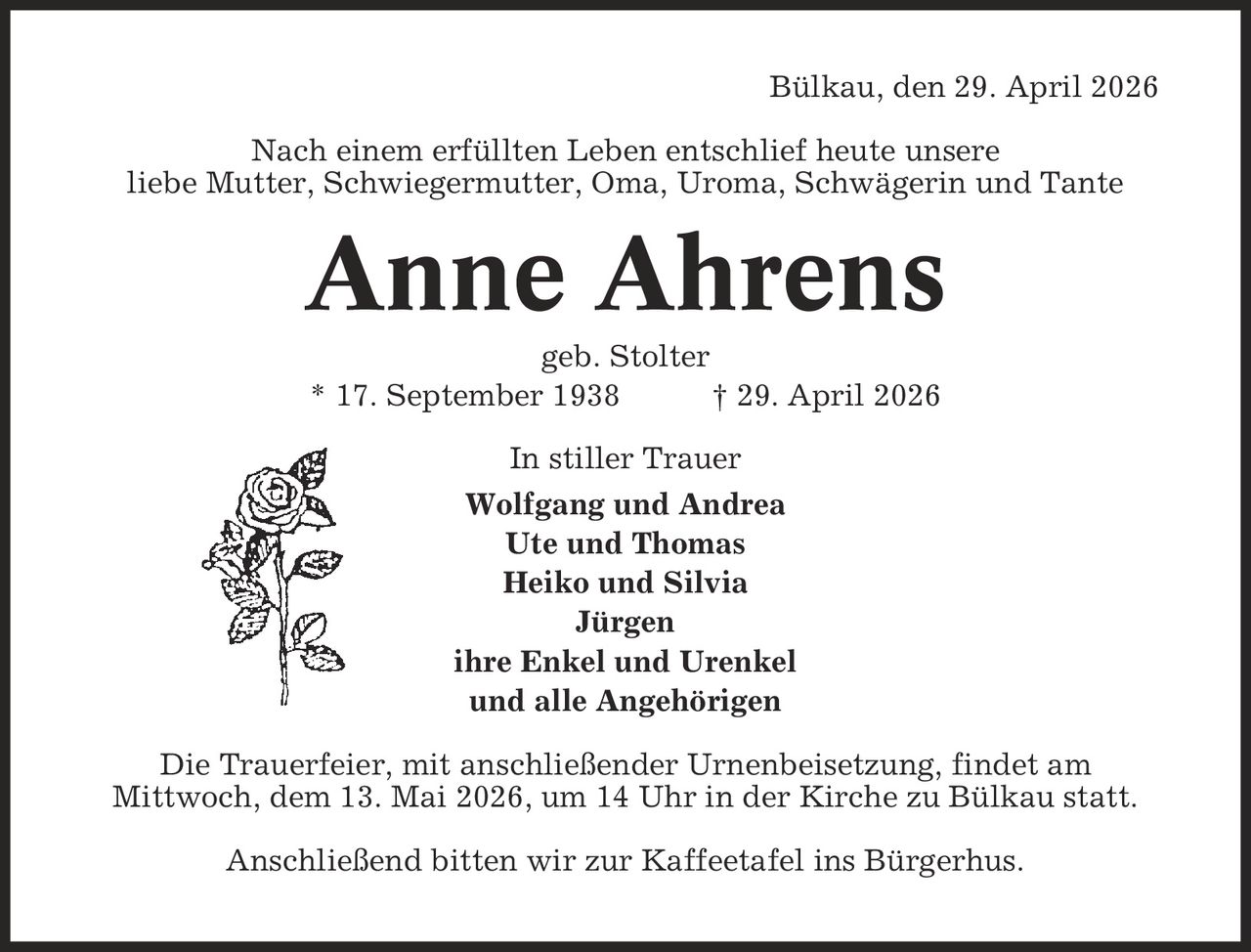 Bülkau, den 29. April 2026 Nach einem erfüllten Leben entschlief heute unsere liebe Mutter, Schwiegermutter, Oma, Uroma, Schwägerin und Tante Anne Ahrens geb. Stolter * 17. September 1938 | 29. April 2026 In stiller Trauer Wolfgang und Andrea Ute und Thomas Heiko und Silvia Jürgen ihre Enkel und Urenkel und alle Angehörigen Die Trauerfeier, mit anschließender Urnenbeisetzung, findet am Mittwoch, dem 13. Mai 2026, um 14 Uhr in der Kirche zu Bülkau statt. Anschließend bitten wir zur Kaffeetafel ins Bürgerhus.