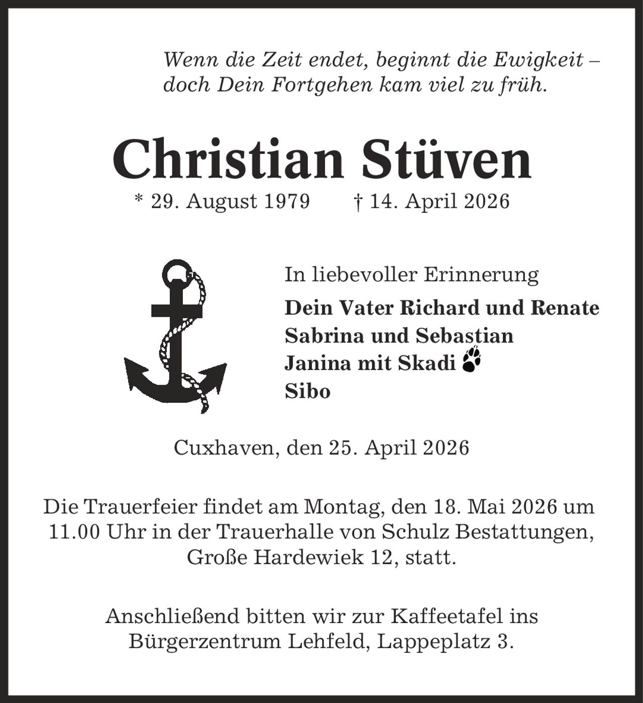 Wenn die Zeit endet, beginnt die Ewigkeit - doch Dein Fortgehen kam viel zu früh. Christian Stüven * 29. August 1979 | 14. April 2026 In liebevoller Erinnerung Dein Vater Richard und Renate Sabrina und Sebastian Janina mit Skadi Sibo Cuxhaven, den 25. April 2026 Die Trauerfeier findet am Montag, den 18. Mai 2026 um 11.00 Uhr in der Trauerhalle von Schulz Bestattungen, Große Hardewiek 12, statt. Anschließend bitten wir zur Kaffeetafel ins Bürgerzentrum Lehfeld, Lappeplatz 3.