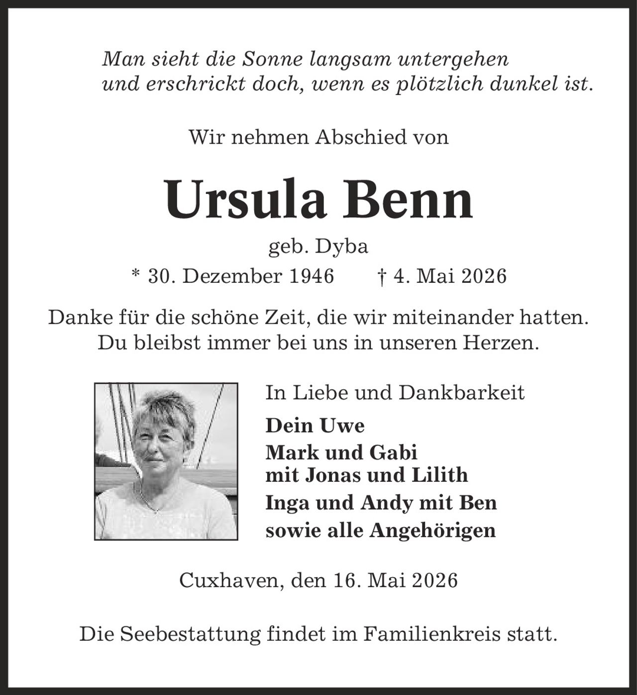 Man sieht die Sonne langsam untergehen und erschrickt doch, wenn es plötzlich dunkel ist. Wir nehmen Abschied von Ursula Benn geb. Dyba * 30. Dezember 1946 | 4. Mai 2026 Danke für die schöne Zeit, die wir miteinander hatten. Du bleibst immer bei uns in unseren Herzen. In Liebe und Dankbarkeit Dein Uwe Mark und Gabi mit Jonas und Lilith Inga und Andy mit Ben sowie alle Angehörigen Cuxhaven, den 16. Mai 2026 Die Seebestattung findet im Familienkreis statt.