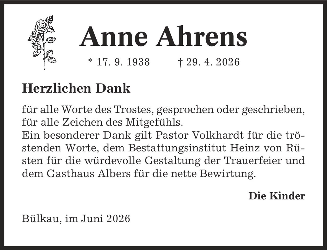 Anne Ahrens * 17. 9. 1938 | 29. 4. 2026 Herzlichen Dank für alle Worte des Trostes, gesprochen oder geschrieben, für alle Zeichen des Mitgefühls. Ein besonderer Dank gilt Pastor Volkhardt für die tröstenden Worte, dem Bestattungsinstitut Heinz von Rüsten für die würdevolle Gestaltung der Trauerfeier und dem Gasthaus Albers für die nette Bewirtung. Die Kinder Bülkau, im Juni 2026