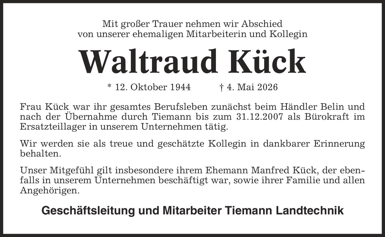 Mit großer Trauer nehmen wir Abschied von unserer ehemaligen Mitarbeiterin und Kollegin Waltraud Kück * 12. Oktober 1944 | 4. Mai 2026 Frau Kück war ihr gesamtes Berufsleben zunächst beim Händler Belin und nach der Übernahme durch Tiemann bis zum 31.12.2007 als Bürokraft im Ersatzteillager in unserem Unternehmen tätig. Wir werden sie als treue und geschätzte Kollegin in dankbarer Erinnerung behalten. Unser Mitgefühl gilt insbesondere ihrem Ehemann Manfred Kück, der ebenfalls in unserem Unternehmen beschäftigt war, sowie ihrer Familie und allen Angehörigen. Geschäftsleitung und Mitarbeiter Tiemann Landtechnik