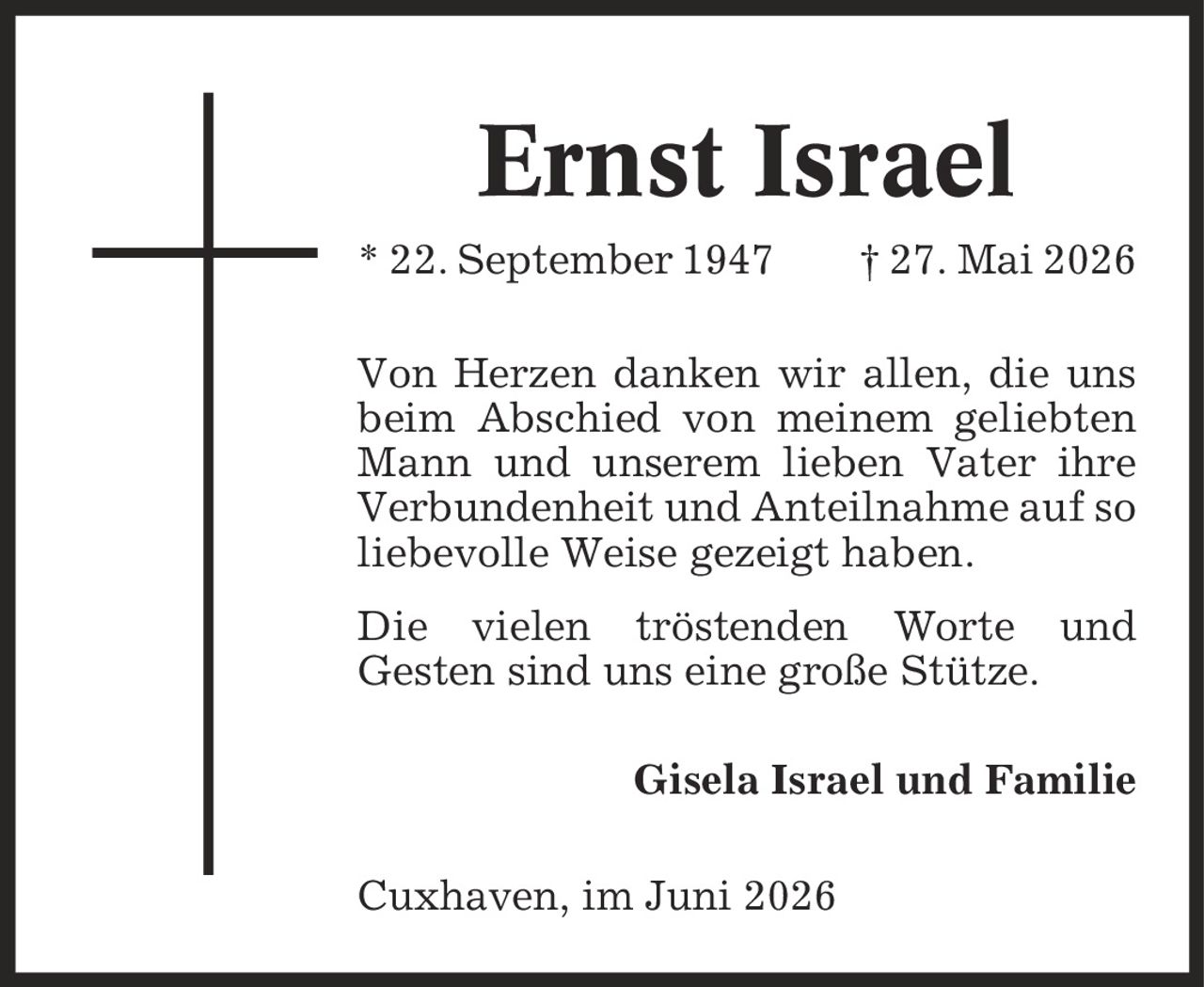 Ernst Israel * 22. September 1947 | 27. Mai 2026 Von Herzen danken wir allen, die uns beim Abschied von meinem geliebten Mann und unserem lieben Vater ihre Verbundenheit und Anteilnahme auf so liebevolle Weise gezeigt haben. Die vielen tröstenden Worte und Gesten sind uns eine große Stütze. Gisela Israel und Familie Cuxhaven, im Juni 2026
