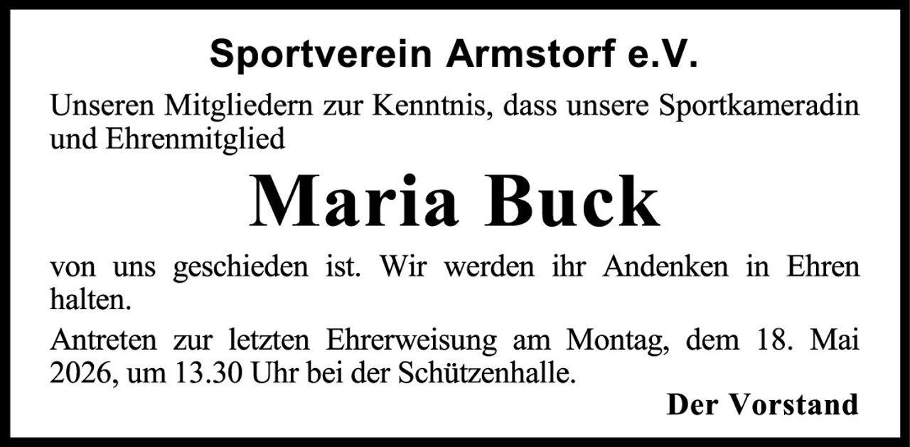 <p>Sportverein Armstorf e.V.</p><p>Unseren Mitgliedern zur Kenntnis, dass unsere Sportkameradin und Ehrenmitglied</p><p><strong>Maria Buck</strong></p><p>von uns geschieden ist. Wir werden ihr Andenken in Ehren halten.</p><p>Antreten zur letzten Ehrerweisung am Montag, dem 18. Mai 2026, um 13.30 Uhr bei der Schützenhalle.</p><p><strong>Der Vorstand</strong></p>