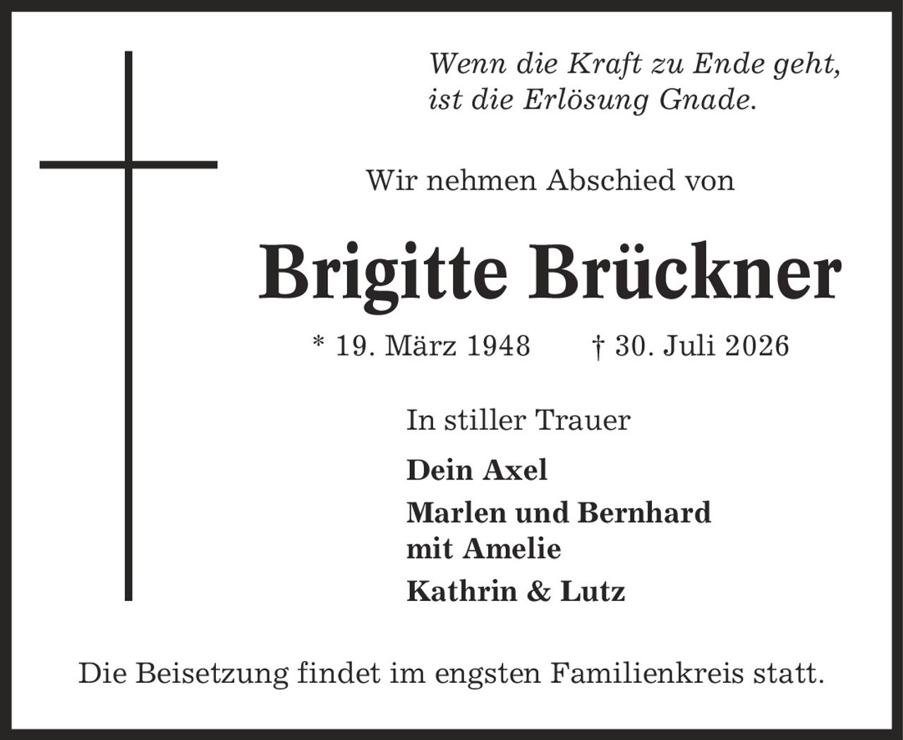 Wenn die Kraft zu Ende geht, ist die Erlösung Gnade. Wir nehmen Abschied von Brigitte Brückner * 19. März 1948 | 30. Juli 2026 In stiller Trauer Dein Axel Marlen und Bernhard mit Amelie Kathrin & Lutz Die Beisetzung findet im engsten Familienkreis statt.