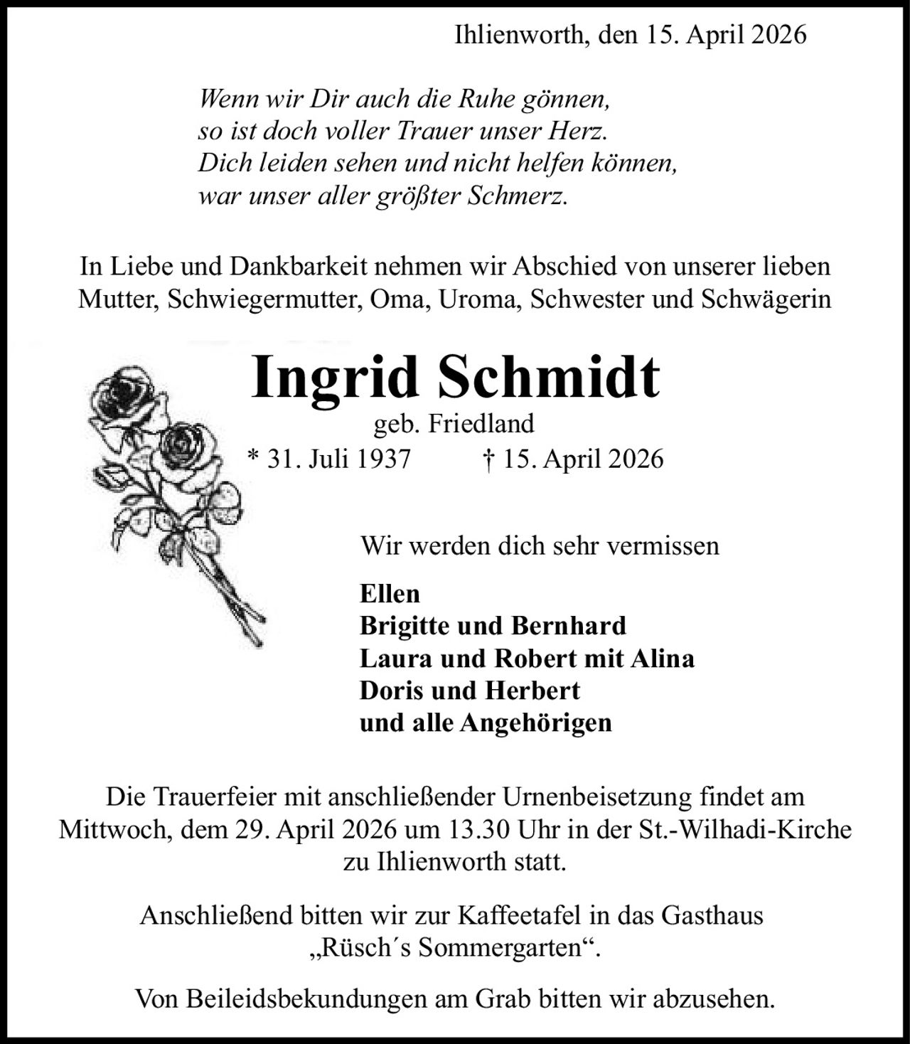 <p>Ihlienworth, den 15. April 2026</p>

<p><i>Wenn wir Dir auch die Ruhe gönnen,<br/>
so ist doch voller Trauer unser Herz.<br/>
Dich leiden sehen und nicht helfen können,<br/>
war unser aller größter Schmerz.</i></p>

<p>In Liebe und Dankbarkeit nehmen wir Abschied von unserer lieben Mutter, Schwiegermutter, Oma, Uroma, Schwester und Schwägerin</p>

<p><strong>Ingrid Schmidt</strong><br/>
geb. Friedland<br/>
* 31. Juli 1937 † 15. April 2026</p>

<p>Wir werden dich sehr vermissen</p>

<p><strong>Ellen<br/>
Brigitte und Bernhard<br/>
Laura und Robert mit Alina<br/>
Doris und Herbert<br/>
und alle Angehörigen</strong></p>

<p>Die Trauerfeier mit anschließender Urnenbeisetzung findet am Mittwoch, dem 29. April 2026 um 13.30 Uhr in der St.-Wilhadi-Kirche zu Ihlienworth statt.</p>

<p>Anschließend bitten wir zur Kaffeetafel in das Gasthaus „Rüsch´s Sommergarten".</p>

<p>Von Beileidsbekundungen am Grab bitten wir abzusehen.</p>