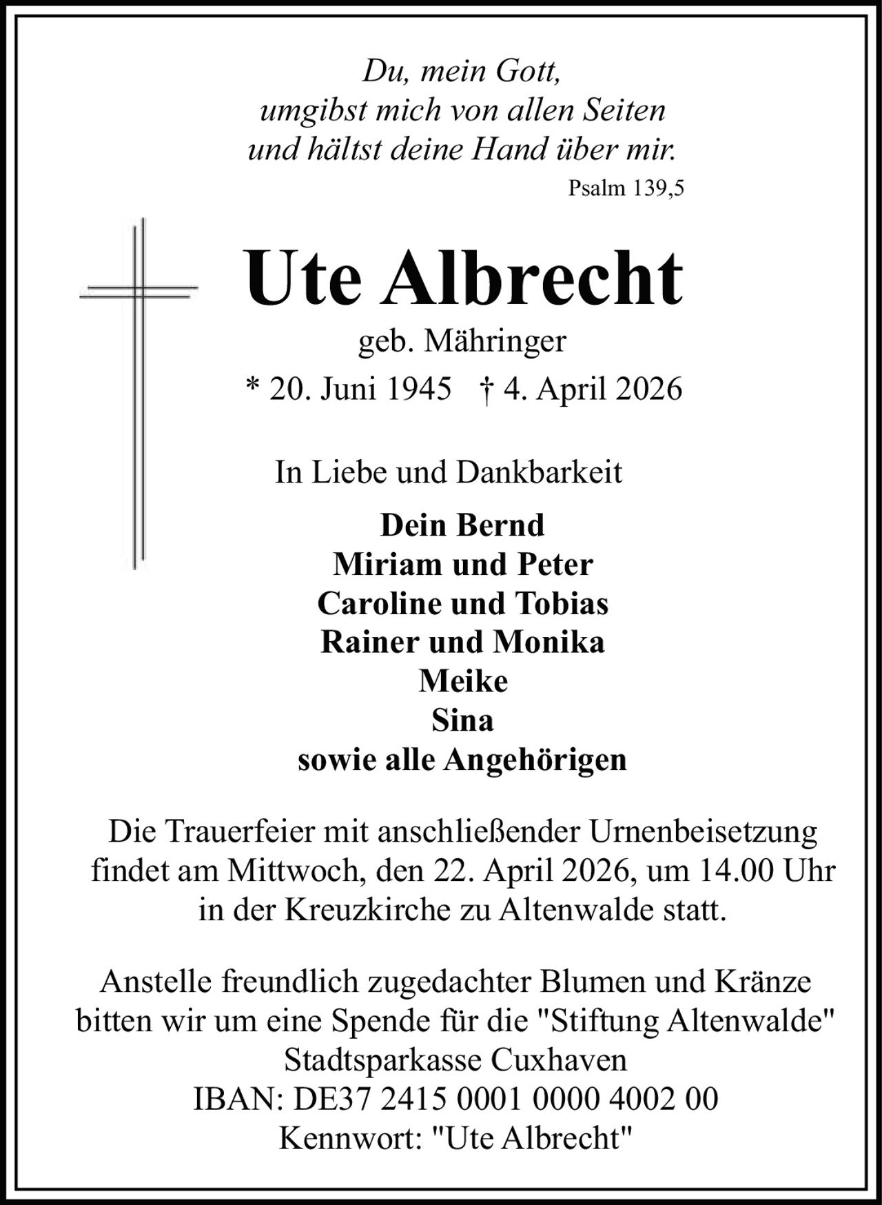 Du, mein Gott,
umgibst mich von allen Seiten
und hältst deine Hand über mir.
Psalm 139,5

Ute Albrecht
geb. Mähringer
* 20. Juni 1945 † 4. April 2026
In Liebe und Dankbarkeit
Dein Bernd
Miriam und Peter
Caroline und Tobias
Rainer und Monika
Meike
Sina
sowie alle Angehörigen
Die Trauerfeier mit anschließender Urnenbeisetzung
findet am Mittwoch, den 22. April 2026, um 14.00 Uhr
in der Kreuzkirche zu Altenwalde statt.
Anstelle freundlich zugedachter Blumen und Kränze
bitten wir um eine Spende für die "Stiftung Altenwalde"
Stadtsparkasse Cuxhaven
IBAN: DE37 2415 0001 0000 4002 00
Kennwort: "Ute Albrecht"