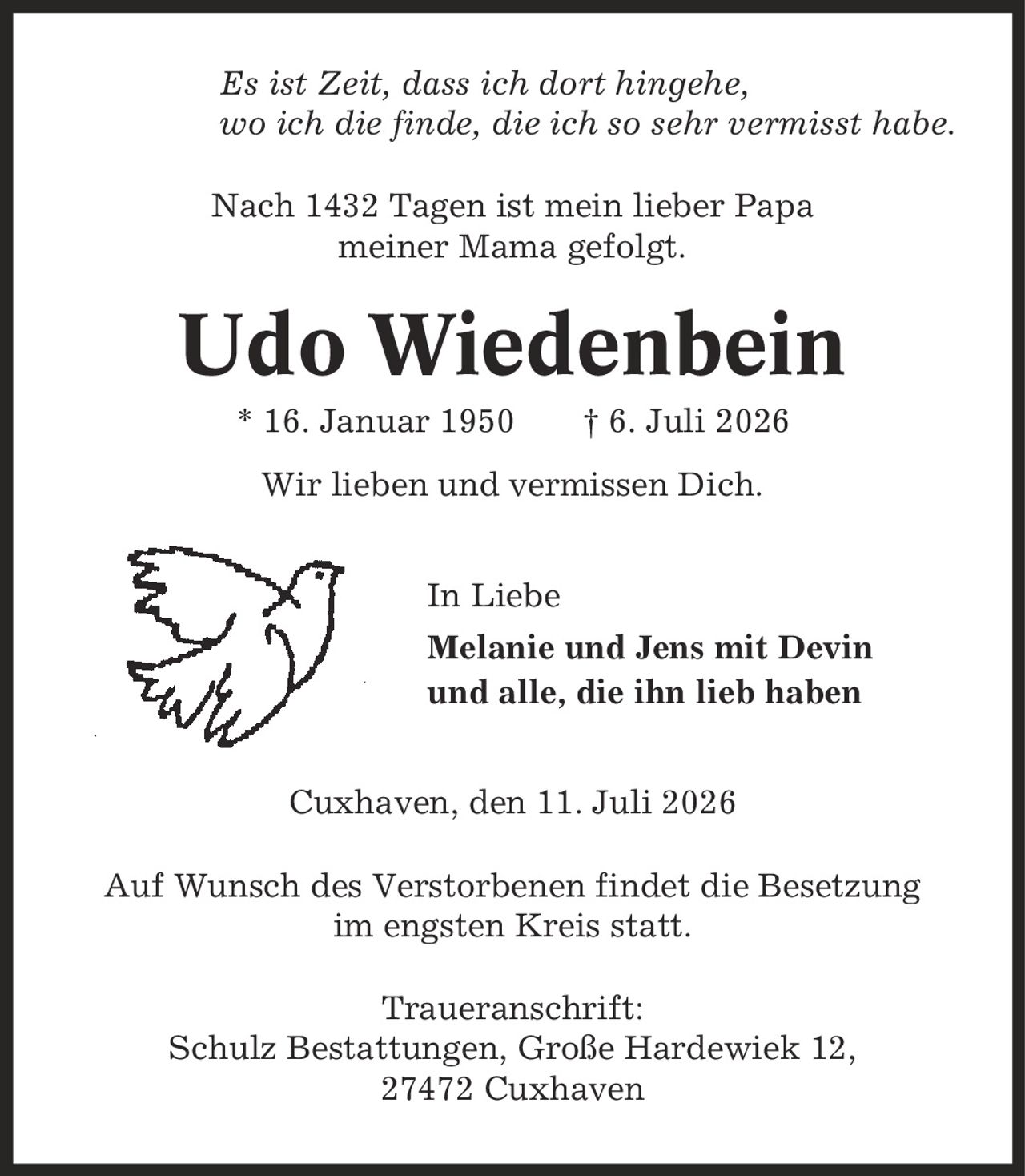 Es ist Zeit, dass ich dort hingehe, wo ich die finde, die ich so sehr vermisst habe. Nach 1432 Tagen ist mein lieber Papa meiner Mama gefolgt. Udo Wiedenbein * 16. Januar 1950 | 6. Juli 2026 Wir lieben und vermissen Dich. In Liebe Melanie und Jens mit Devin und alle, die ihn lieb haben Cuxhaven, den 11. Juli 2026 Auf Wunsch des Verstorbenen findet die Besetzung im engsten Kreis statt. Traueranschrift: Schulz Bestattungen, Große Hardewiek 12, 27472 Cuxhaven