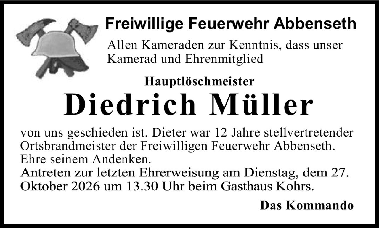 <p>Freiwillige Feuerwehr Abbenseth</p>

<p>Allen Kameraden zur Kenntnis, dass unser Kamerad und Ehrenmitglied</p>

<p><strong>Hauptlöschmeister</strong></p>

<p><strong>Diedrich Müller</strong></p>

<p>von uns geschieden ist. Dieter war 12 Jahre stellvertretender Ortsbrandmeister der Freiwilligen Feuerwehr Abbenseth. Ehre seinem Andenken.</p>

<p>Antreten zur letzten Ehrerweisung am Dienstag, dem 27. Oktober 2026 um 13.30 Uhr beim Gasthaus Kohrs.</p>

<p>Das Kommando</p>