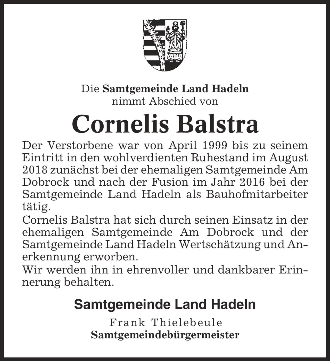 Die Samtgemeinde Land Hadeln nimmt Abschied von Cornelis Balstra Der Verstorbene war von April 1999 bis zu seinem Eintritt in den wohlverdienten Ruhestand im August 2018 zunächst bei der ehemaligen Samtgemeinde Am Dobrock und nach der Fusion im Jahr 2016 bei der Samtgemeinde Land Hadeln als Bauhofmitarbeiter tätig. Cornelis Balstra hat sich durch seinen Einsatz in der ehemaligen Samtgemeinde Am Dobrock und der Samtgemeinde Land Hadeln Wertschätzung und Anerkennung erworben. Wir werden ihn in ehrenvoller und dankbarer Erinnerung behalten. Samtgemeinde Land Hadeln Frank Thielebeule Samtgemeindebürgermeister
