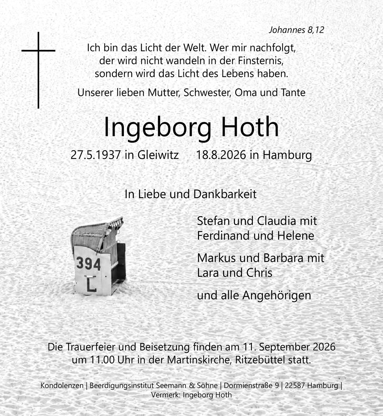 <p><i>Johannes 8,12</i></p>
<p>Ich bin das Licht der Welt. Wer mir nachfolgt, der wird nicht wandeln in der Finsternis, sondern wird das Licht des Lebens haben.</p>
<p>Unserer lieben Mutter, Schwester, Oma und Tante</p>
<p><strong>Ingeborg Hoth</strong></p>
<p>27.5.1937 in Gleiwitz &nbsp; &nbsp; 18.8.2026 in Hamburg</p>
<p>In Liebe und Dankbarkeit</p>
<p>Stefan und Claudia mit Ferdinand und Helene<br/>Markus und Barbara mit Lara und Chris<br/>und alle Angehörigen</p>
<p>Die Trauerfeier und Beisetzung finden am 11. September 2026 um 11.00 Uhr in der Martinskirche, Ritzebüttel statt.</p>
<p>Kondolenzen | Beerdigungsinstitut Seemann &amp; Söhne | Dormienstraße 9 | 22587 Hamburg | Vermerk: Ingeborg Hoth</p>