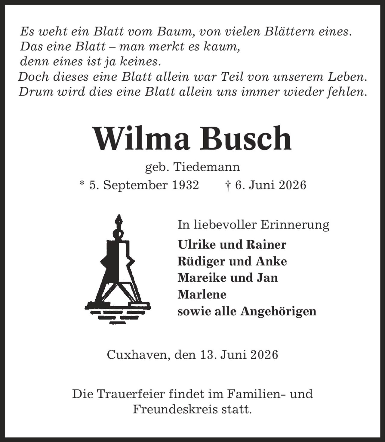 Es weht ein Blatt vom Baum, von vielen Blättern eines. Das eine Blatt - man merkt es kaum, denn eines ist ja keines. Doch dieses eine Blatt allein war Teil von unserem Leben. Drum wird dies eine Blatt allein uns immer wieder fehlen. Wilma Busch geb. Tiedemann * 5. September 1932 | 6. Juni 2026 In liebevoller Erinnerung Ulrike und Rainer Rüdiger und Anke Mareike und Jan Marlene sowie alle Angehörigen Cuxhaven, den 13. Juni 2026 Die Trauerfeier findet im Familien- und Freundeskreis statt.
