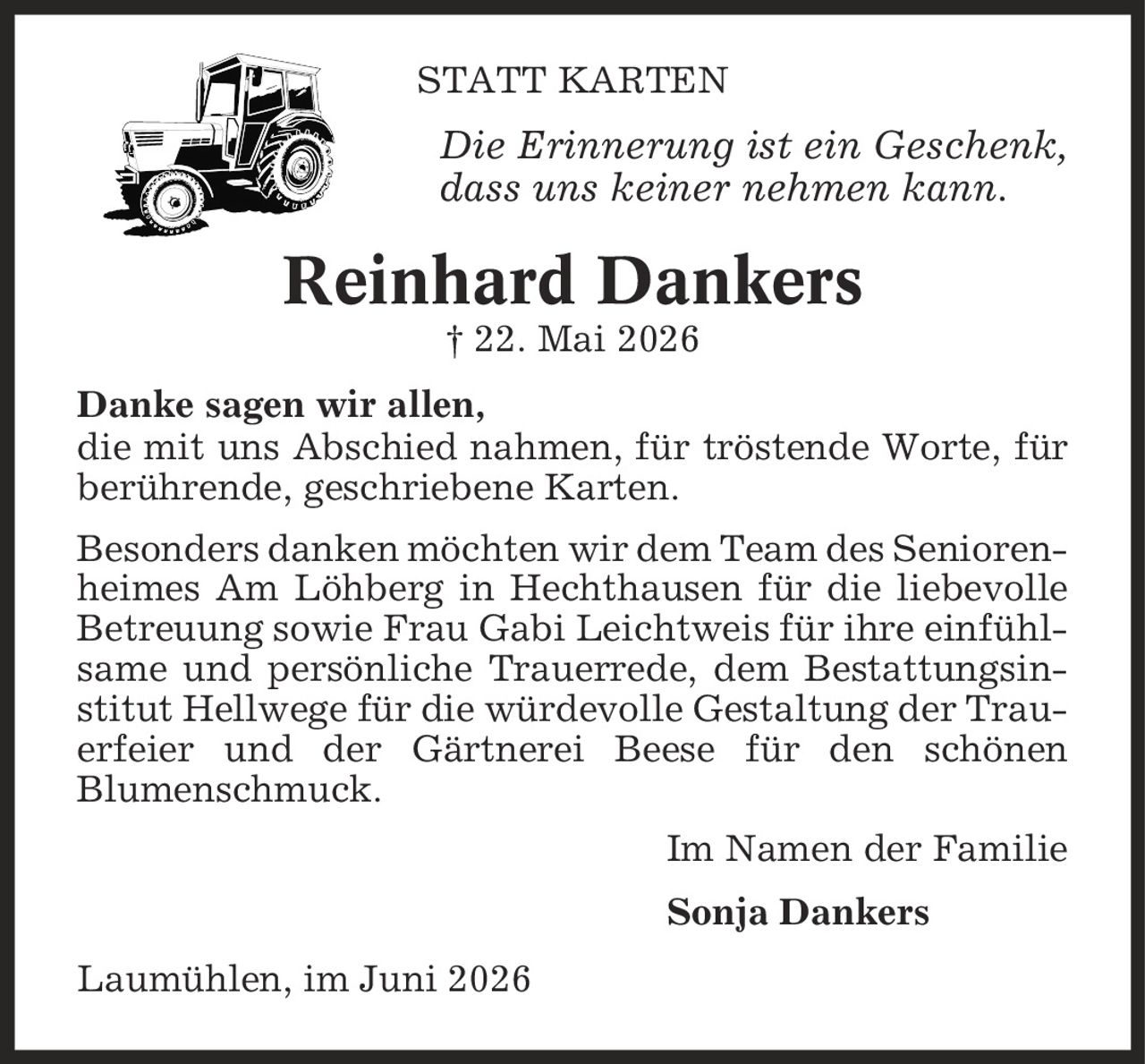 Statt Karten Die Erinnerung ist ein Geschenk, dass uns keiner nehmen kann. Reinhard Dankers | 22. Mai 2026 Danke sagen wir allen, die mit uns Abschied nahmen, für tröstende Worte, für berührende, geschriebene Karten. Besonders danken möchten wir dem Team des Seniorenheimes Am Löhberg in Hechthausen für die liebevolle Betreuung sowie Frau Gabi Leichtweis für ihre einfühlsame und persönliche Trauerrede, dem Bestattungsinstitut Hellwege für die würdevolle Gestaltung der Trauerfeier und der Gärtnerei Beese für den schönen Blumenschmuck. Im Namen der Familie Sonja Dankers Laumühlen, im Juni 2026