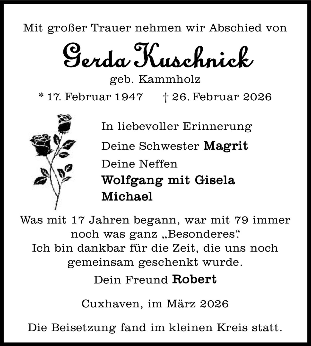 <p>Mit großer Trauer nehmen wir Abschied von</p>

<p><strong>Gerda Kuschnick</strong><br>geb. Kammholz<br>* 17. Februar 1947 † 26. Februar 2026</p>

<p>In liebevoller Erinnerung</p>

<p>Deine Schwester <strong>Magrit</strong><br>Deine Neffen<br><strong>Wolfgang mit Gisela</strong><br><strong>Michael</strong></p>

<p>Was mit 17 Jahren begann, war mit 79 immer noch was ganz „<strong>Besonderes</strong>".<br>Ich bin dankbar für die Zeit, die uns noch gemeinsam geschenkt wurde.</p>

<p>Dein Freund <strong>Robert</strong></p>

<p>Cuxhaven, im März 2026</p>

<p>Die Beisetzung fand im kleinen Kreis statt.</p>