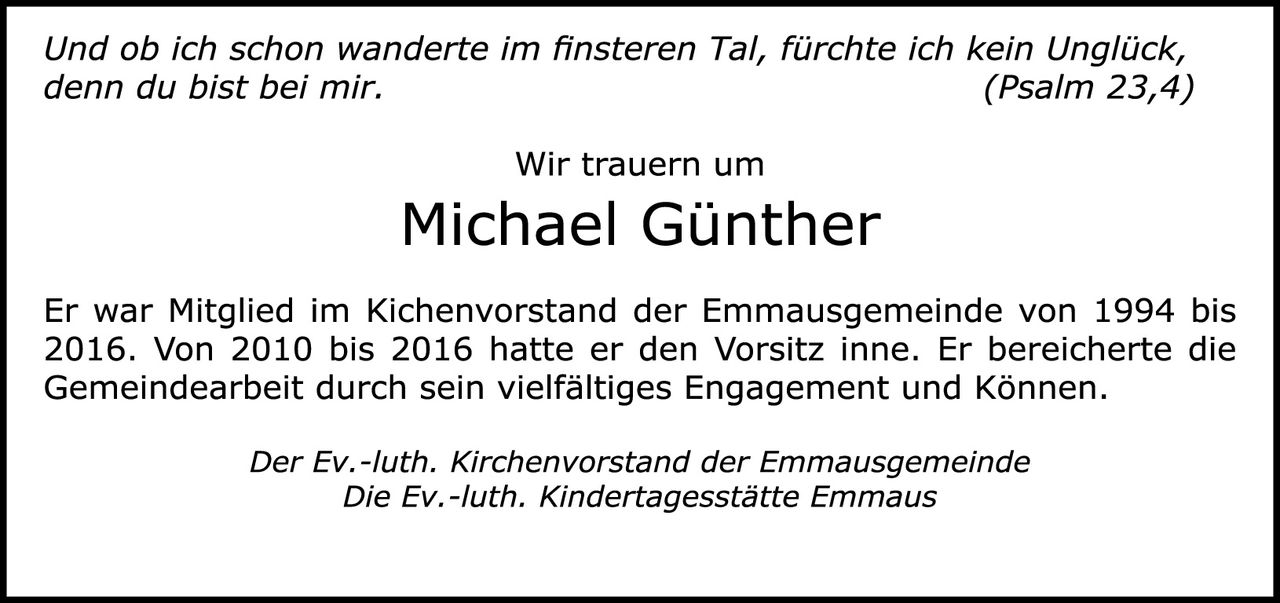 <p><i>Und ob ich schon wanderte im finsteren Tal, fürchte ich kein Unglück, denn du bist bei mir. (Psalm 23,4)</i></p>

<p><strong>Wir trauern um</strong></p>

<p><strong>Michael Günther</strong></p>

<p>Er war Mitglied im Kichenvorstand der Emmausgemeinde von 1994 bis 2016. Von 2010 bis 2016 hatte er den Vorsitz inne. Er bereicherte die Gemeindearbeit durch sein vielfältiges Engagement und Können.</p>

<p><i>Der Ev.-luth. Kirchenvorstand der Emmausgemeinde<br/>Die Ev.-luth. Kindertagesstätte Emmaus</i></p>