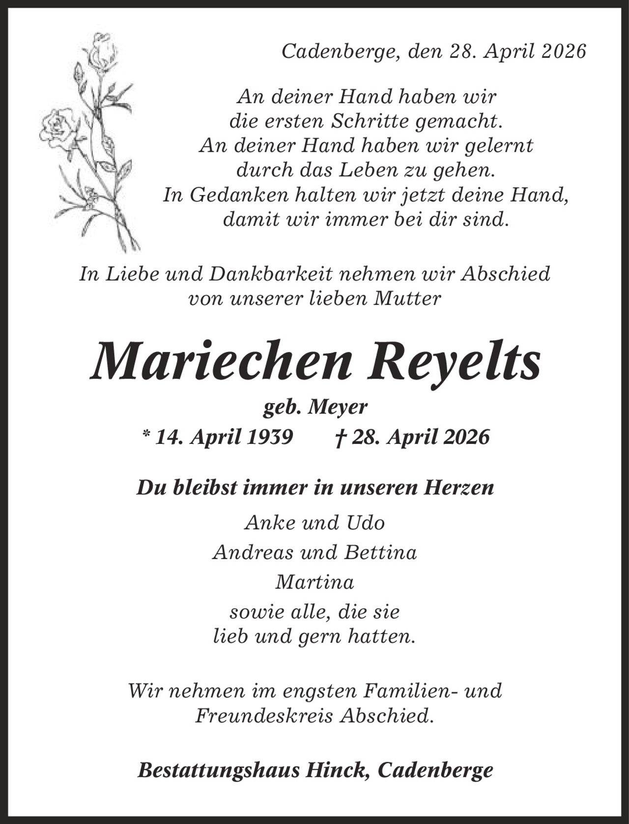 Cadenberge, den 28. April 2026 An deiner Hand haben wir die ersten Schritte gemacht. An deiner Hand haben wir gelernt durch das Leben zu gehen. In Gedanken halten wir jetzt deine Hand, damit wir immer bei dir sind. In Liebe und Dankbarkeit nehmen wir Abschied von unserer lieben Mutter Mariechen Reyelts geb. Meyer * 14. April 1939 | 28. April 2026 Du bleibst immer in unseren Herzen Anke und Udo Andreas und Bettina Martina sowie alle, die sie lieb und gern hatten. Wir nehmen im engsten Familien- und Freundeskreis Abschied. Bestattungshaus Hinck, Cadenberge