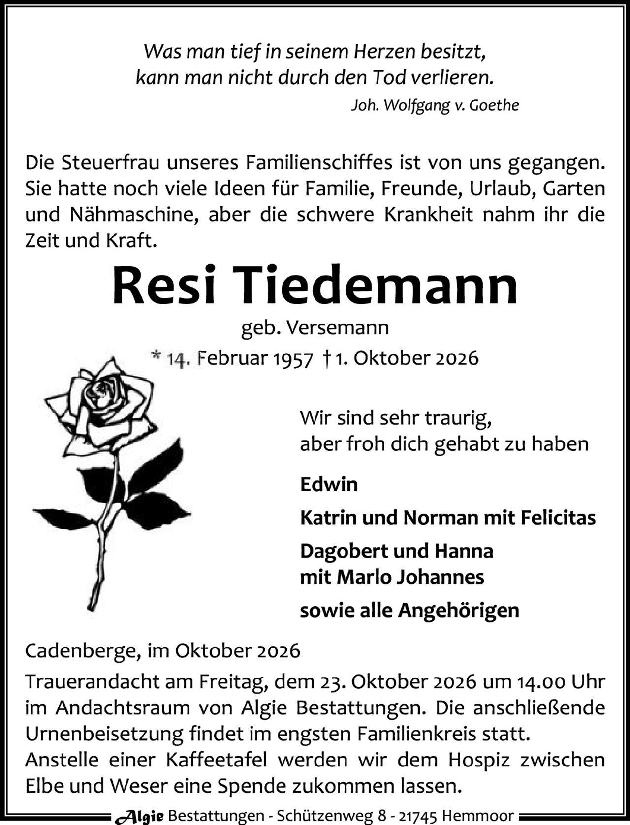 <p><i>Was man tief in seinem Herzen besitzt,<br>kann man nicht durch den Tod verlieren.</i><br><i>Joh. Wolfgang v. Goethe</i></p><p>Die Steuerfrau unseres Familienschiffes ist von uns gegangen. Sie hatte noch viele Ideen für Familie, Freunde, Urlaub, Garten und Nähmaschine, aber die schwere Krankheit nahm ihr die Zeit und Kraft.</p><p><strong>Resi Tiedemann</strong><br>geb. Versemann<br>* 14. Februar 1957 † 1. Oktober 2026</p><p>Wir sind sehr traurig,<br>aber froh dich gehabt zu haben</p><p><strong>Edwin<br>Katrin und Norman mit Felicitas<br>Dagobert und Hanna<br>mit Marlo Johannes<br>sowie alle Angehörigen</strong></p><p>Cadenberge, im Oktober 2026<br>Trauerandacht am Freitag, dem 23. Oktober 2026 um 14.00 Uhr im Andachtsraum von Algie Bestattungen. Die anschließende Urnenbeisetzung findet im engsten Familienkreis statt. Anstelle einer Kaffeetafel werden wir dem Hospiz zwischen Elbe und Weser eine Spende zukommen lassen.</p>
