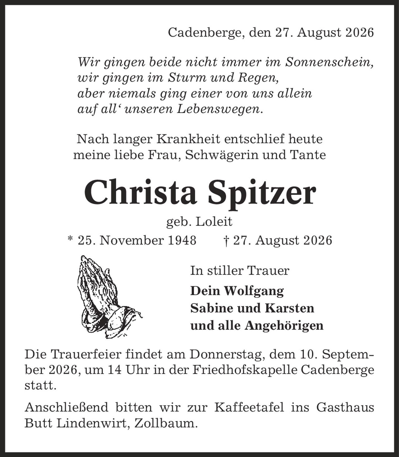 Cadenberge, den 27. August 2026 Wir gingen beide nicht immer im Sonnenschein, wir gingen im Sturm und Regen, aber niemals ging einer von uns allein auf all` unseren Lebenswegen. Nach langer Krankheit entschlief heute meine liebe Frau, Schwägerin und Tante Christa Spitzer geb. Loleit * 25. November 1948 | 27. August 2026 In stiller Trauer Dein Wolfgang Sabine und Karsten und alle Angehörigen Die Trauerfeier findet am Donnerstag, dem 10. September 2026, um 14 Uhr in der Friedhofskapelle Cadenberge statt. Anschließend bitten wir zur Kaffeetafel ins Gasthaus Butt Lindenwirt, Zollbaum.