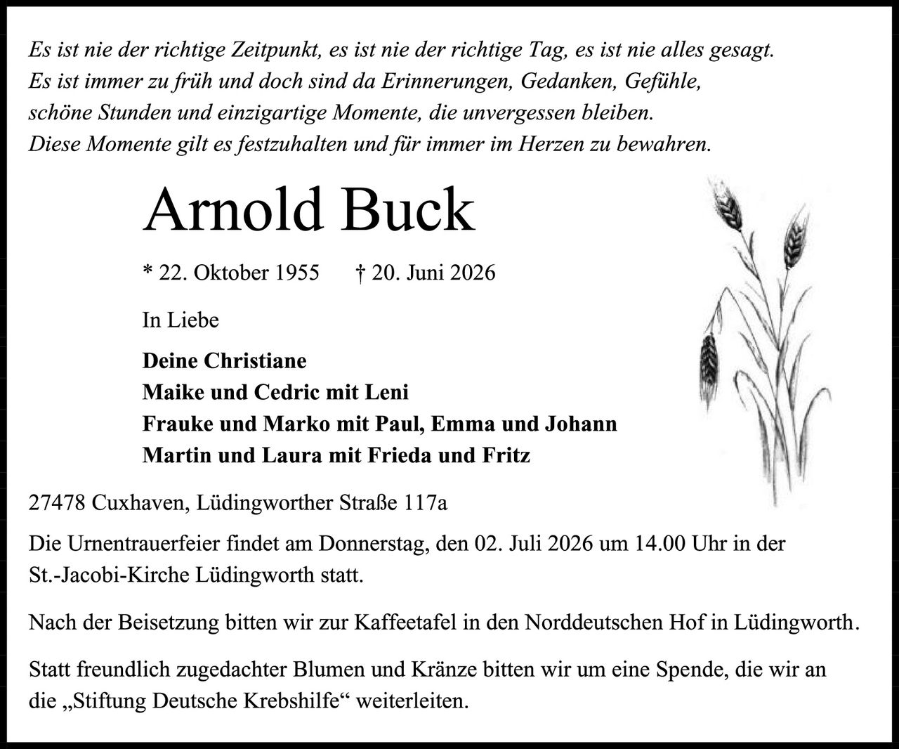 <p><i>Es ist nie der richtige Zeitpunkt, es ist nie der richtige Tag, es ist nie alles gesagt. Es ist immer zu früh und doch sind da Erinnerungen, Gedanken, Gefühle, schöne Stunden und einzigartige Momente, die unvergessen bleiben. Diese Momente gilt es festzuhalten und für immer im Herzen zu bewahren.</i></p>

<p><strong>Arnold Buck</strong></p>

<p>* 22. Oktober 1955     † 20. Juni 2026</p>

<p>In Liebe</p>

<p><strong>Deine Christiane</strong><br/>
<strong>Maike und Cedric mit Leni</strong><br/>
<strong>Frauke und Marko mit Paul, Emma und Johann</strong><br/>
<strong>Martin und Laura mit Frieda und Fritz</strong></p>

<p>27478 Cuxhaven, Lüdingworther Straße 117a</p>

<p>Die Urnentrauerfeier findet am Donnerstag, den 02. Juli 2026 um 14.00 Uhr in der St.-Jacobi-Kirche Lüdingworth statt.</p>

<p>Nach der Beisetzung bitten wir zur Kaffeetafel in den Norddeutschen Hof in Lüdingworth. Statt freundlich zugedachter Blumen und Kränze bitten wir um eine Spende, die wir an die „Stiftung Deutsche Krebshilfe" weiterleiten.</p>