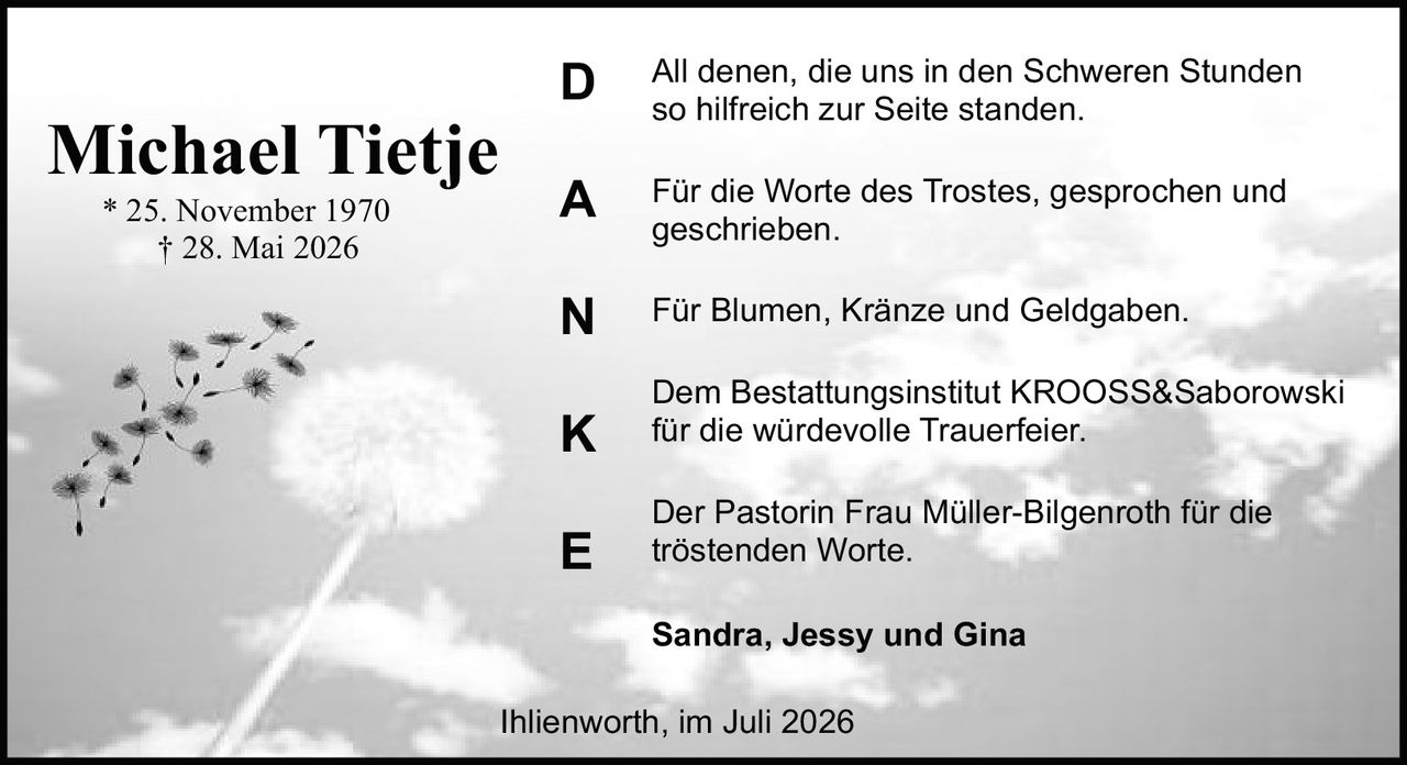 <p><strong>Michael Tietje</strong></p>
<p>* 25. November 1970<br>† 28. Mai 2026</p>
<p><strong>DANKE</strong></p>
<p>All denen, die uns in den Schweren Stunden so hilfreich zur Seite standen.</p>
<p>Für die Worte des Trostes, gesprochen und geschrieben.</p>
<p>Für Blumen, Kränze und Geldgaben.</p>
<p>Dem Bestattungsinstitut KROOSS&amp;Saborowski für die würdevolle Trauerfeier.</p>
<p>Der Pastorin Frau Müller-Bilgenroth für die tröstenden Worte.</p>
<p><strong>Sandra, Jessy und Gina</strong></p>
<p>Ihlienworth, im Juli 2026</p>