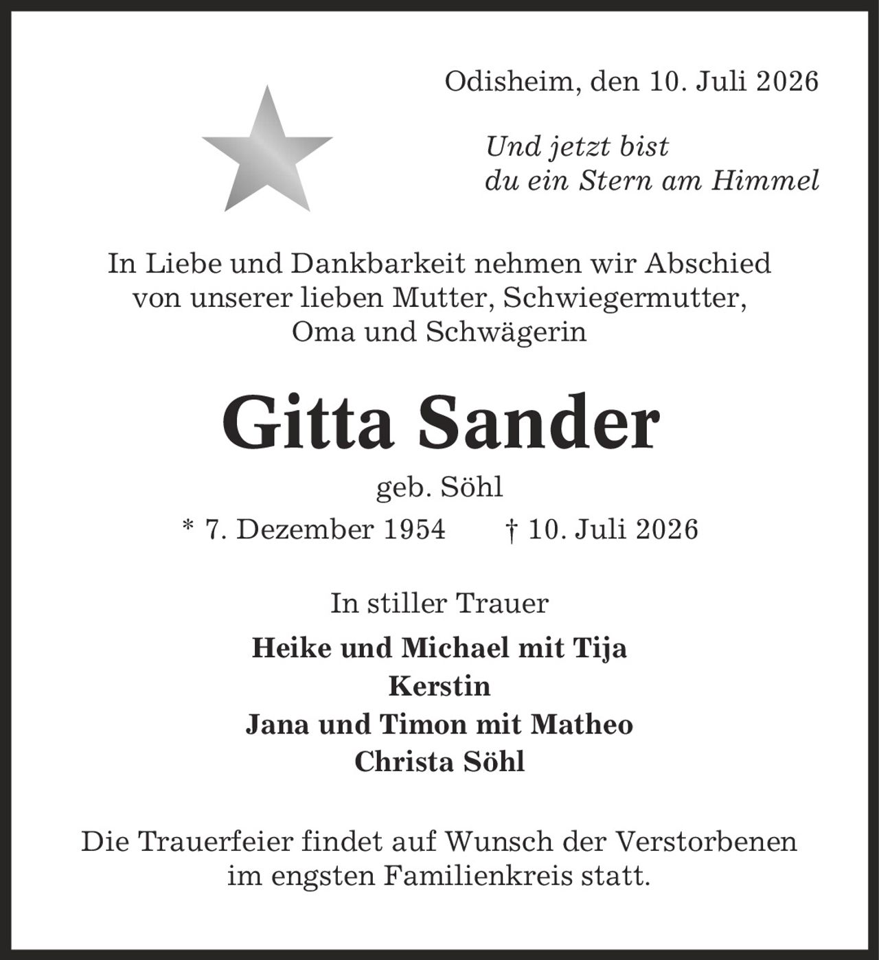 Odisheim, den 10. Juli 2026 Und jetzt bist du ein Stern am Himmel In Liebe und Dankbarkeit nehmen wir Abschied von unserer lieben Mutter, Schwiegermutter, Oma und Schwägerin Gitta Sander geb. Söhl * 7. Dezember 1954 | 10. Juli 2026 In stiller Trauer Heike und Michael mit Tija Kerstin Jana und Timon mit Matheo Christa Söhl Die Trauerfeier findet auf Wunsch der Verstorbenen im engsten Familienkreis statt.