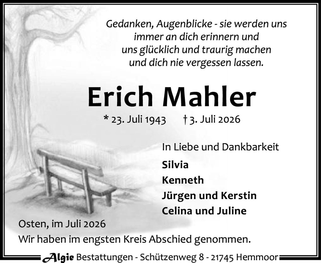 <p><i>Gedanken, Augenblicke - sie werden uns immer an dich erinnern und uns glücklich und traurig machen und dich nie vergessen lassen.</i></p>

<p><strong>Erich Mahler</strong><br>
* 23. Juli 1943     † 3. Juli 2026</p>

<p>In Liebe und Dankbarkeit<br>
<strong>Silvia<br>
Kenneth<br>
Jürgen und Kerstin<br>
Celina und Juline</strong></p>

<p>Osten, im Juli 2026<br>
Wir haben im engsten Kreis Abschied genommen.</p>

<p><i>Algie</i> Bestattungen - Schützenweg 8 - 21745 Hemmoor</p>