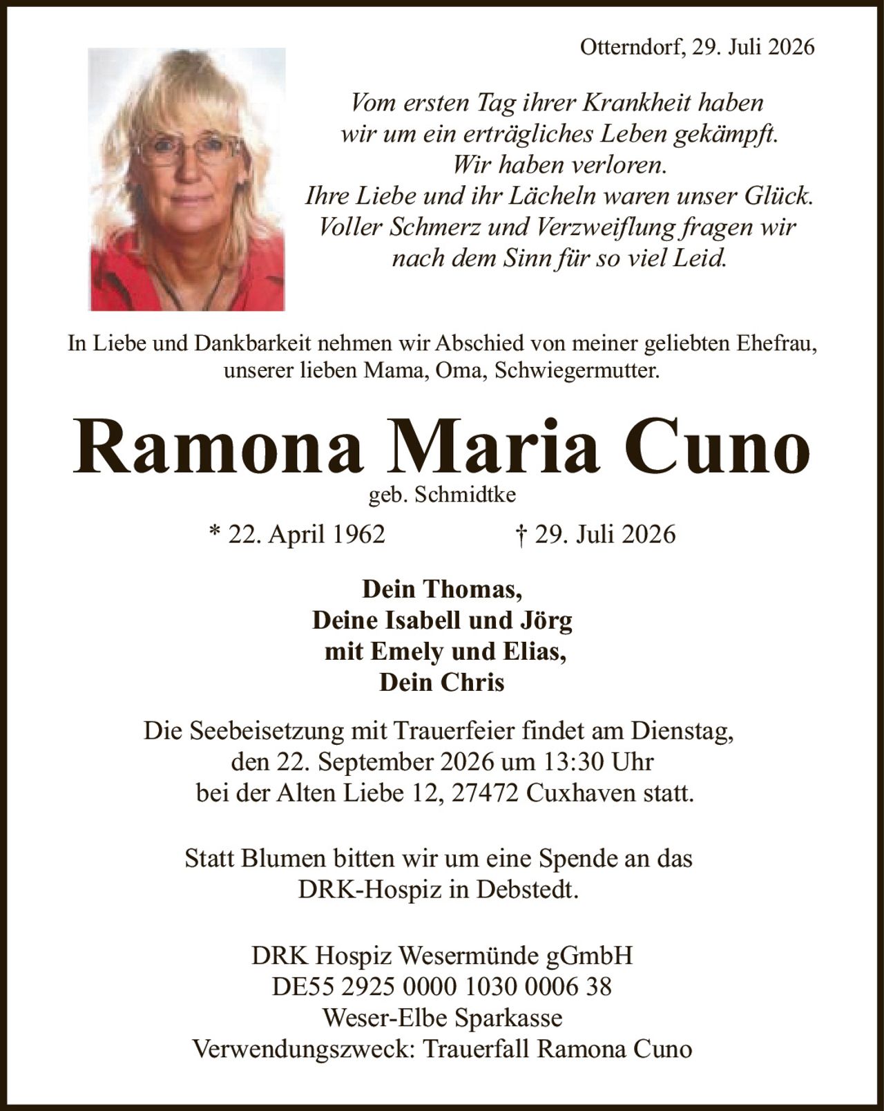 <p><strong>* 22. April 1962     † 29. Juli 2026</strong></p><p><strong>Ramona Maria Cuno</strong><br>geb. Schmidtke</p><p><i>Vom ersten Tag ihrer Krankheit haben wir um ein erträgliches Leben gekämpft. Wir haben verloren. Ihre Liebe und ihr Lächeln waren unser Glück. Voller Schmerz und Verzweiflung fragen wir nach dem Sinn für so viel Leid.</i></p><p>In Liebe und Dankbarkeit nehmen wir Abschied von meiner geliebten Ehefrau, unserer lieben Mama, Oma, Schwiegermutter.</p><p><strong>Dein Thomas,<br>Deine Isabell und Jörg<br>mit Emely und Elias,<br>Dein Chris</strong></p><p>Die Seebeisetzung mit Trauerfeier findet am Dienstag, den 22. September 2026 um 13:30 Uhr bei der Alten Liebe 12, 27472 Cuxhaven statt.</p><p>Statt Blumen bitten wir um eine Spende an das DRK-Hospiz in Debstedt.</p><p>DRK Hospiz Wesermünde gGmbH<br>DE55 2925 0000 1030 0006 38<br>Weser-Elbe Sparkasse<br>Verwendungszweck: Trauerfall Ramona Cuno</p>