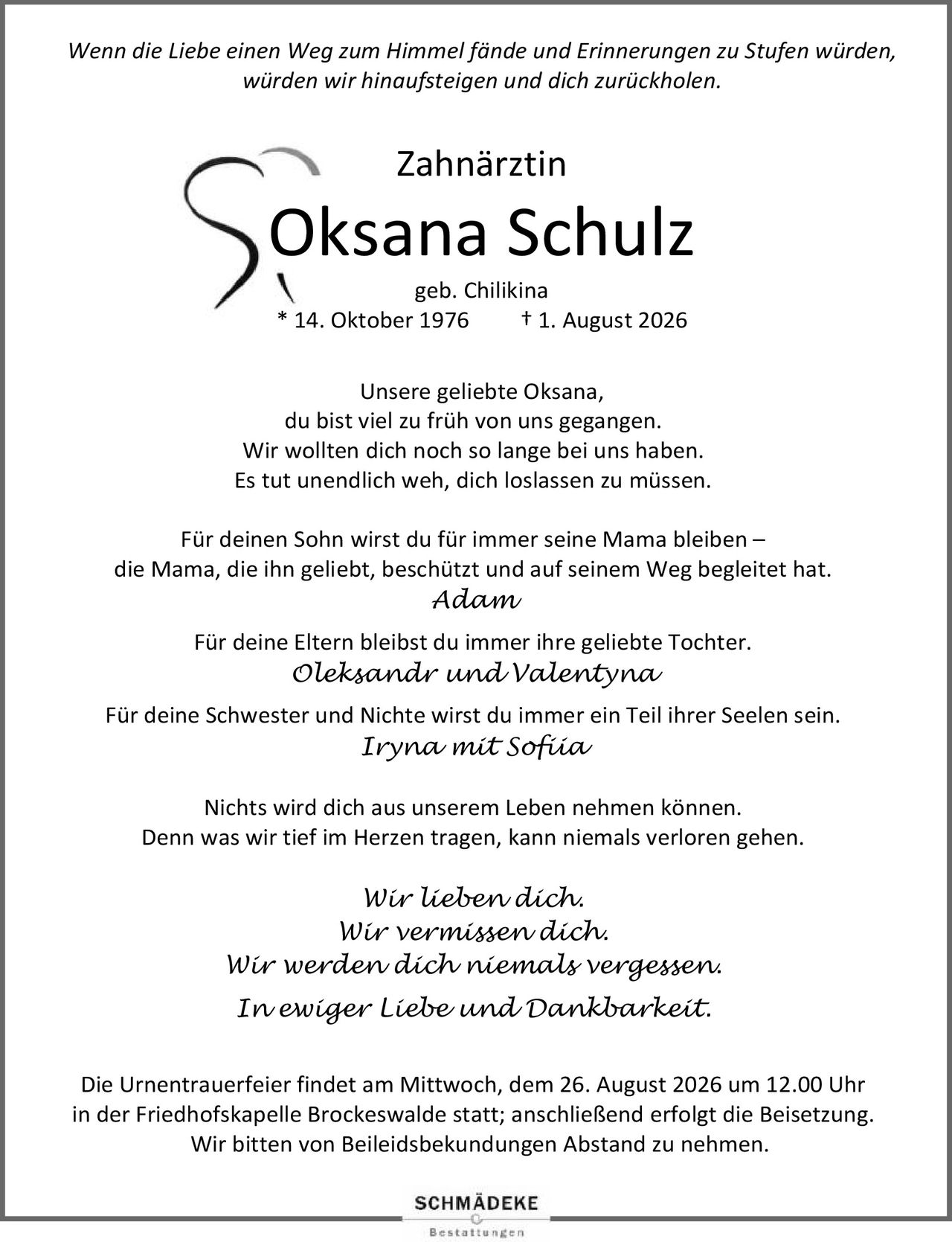 <p><i>Wenn die Liebe einen Weg zum Himmel fände und Erinnerungen zu Stufen würden, würden wir hinaufsteigen und dich zurückholen.</i></p>

<p><strong>Zahnärztin<br>Oksana Schulz geb. Chilikina<br>* 14. Oktober 1976 † 1. August 2026</strong></p>

<p>Unsere geliebte Oksana,<br>du bist viel zu früh von uns gegangen. Wir wollten dich noch so lange bei uns haben. Es tut unendlich weh, dich loslassen zu müssen.</p>

<p>Für deinen Sohn wirst du für immer seine Mama bleiben –<br>die Mama, die ihn geliebt, beschützt und auf seinem Weg begleitet hat.<br><i>Adam</i></p>

<p>Für deine Eltern bleibst du immer ihre geliebte Tochter.<br><i>Oleksandr und Valentyna</i></p>

<p>Für deine Schwester und Nichte wirst du immer ein Teil ihrer Seelen sein.<br><i>Iryna mit Sofiia</i></p>

<p>Nichts wird dich aus unserem Leben nehmen können. Denn was wir tief im Herzen tragen, kann niemals verloren gehen. Wir lieben dich.<br>Wir vermissen dich.<br>Wir werden dich niemals vergessen.<br><i>In ewiger Liebe und Dankbarkeit.</i></p>

<p>Die Urnentrauerfeier findet am Mittwoch, dem 26. August 2026 um 12.00 Uhr in der Friedhofskapelle Brockeswalde statt; anschließend erfolgt die Beisetzung. Wir bitten von Beileidsbekundungen Abstand zu nehmen.</p>