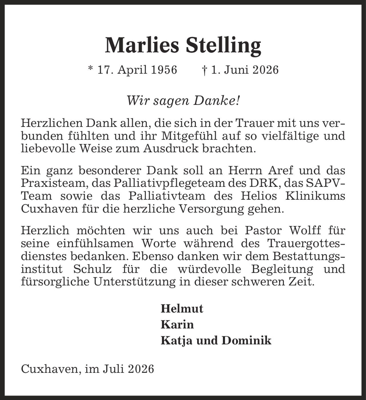 Marlies Stelling * 17. April 1956 | 1. Juni 2026 Wir sagen Danke! Herzlichen Dank allen, die sich in der Trauer mit uns verbunden fühlten und ihr Mitgefühl auf so vielfältige und liebevolle Weise zum Ausdruck brachten. Ein ganz besonderer Dank soll an Herrn Aref und das Praxisteam, das Palliativpflegeteam des DRK, das SAPV-Team sowie das Palliativteam des Helios Klinikums Cuxhaven für die herzliche Versorgung gehen. Herzlich möchten wir uns auch bei Pastor Wolff für seine einfühlsamen Worte während des Trauergottesdienstes bedanken. Ebenso danken wir dem Bestattungsinstitut Schulz für die würdevolle Begleitung und fürsorgliche Unterstützung in dieser schweren Zeit. Helmut Karin Katja und Dominik Cuxhaven, im Juli 2026