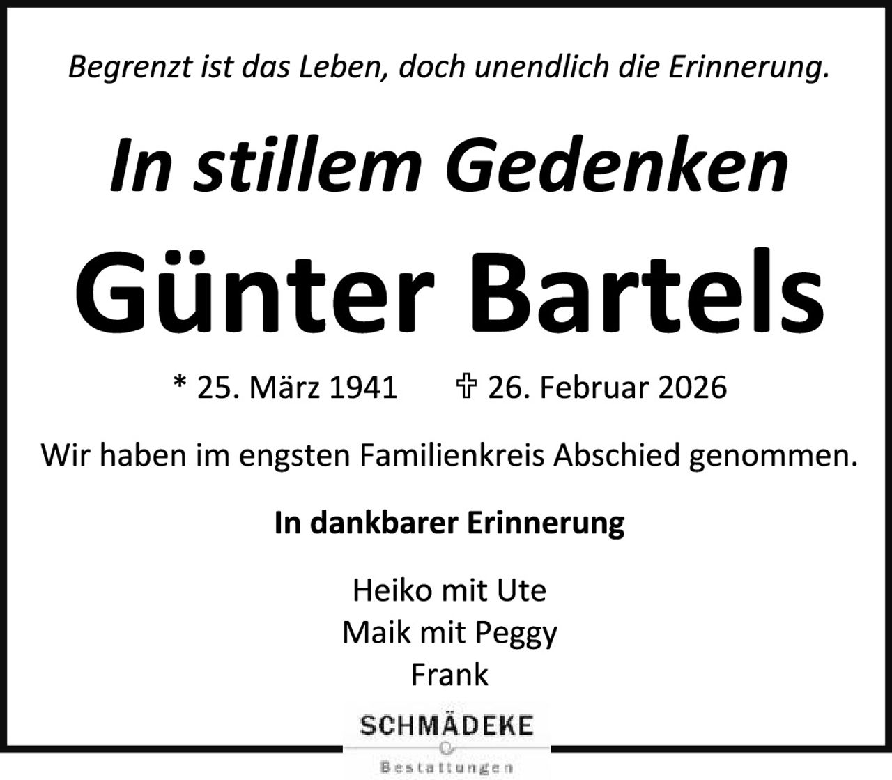 <p><i>Begrenzt ist das Leben, doch unendlich die Erinnerung.</i></p><p><strong>In stillem Gedenken<br>Günter Bartels</strong></p><p>* 25. März 1941 &nbsp; ✝ 26. Februar 2026</p><p>Wir haben im engsten Familienkreis Abschied genommen.</p><p><strong>In dankbarer Erinnerung</strong></p><p>Heiko mit Ute<br>Maik mit Peggy<br>Frank</p><p>SCHMÄDEKE<br>Bestattungen</p>
