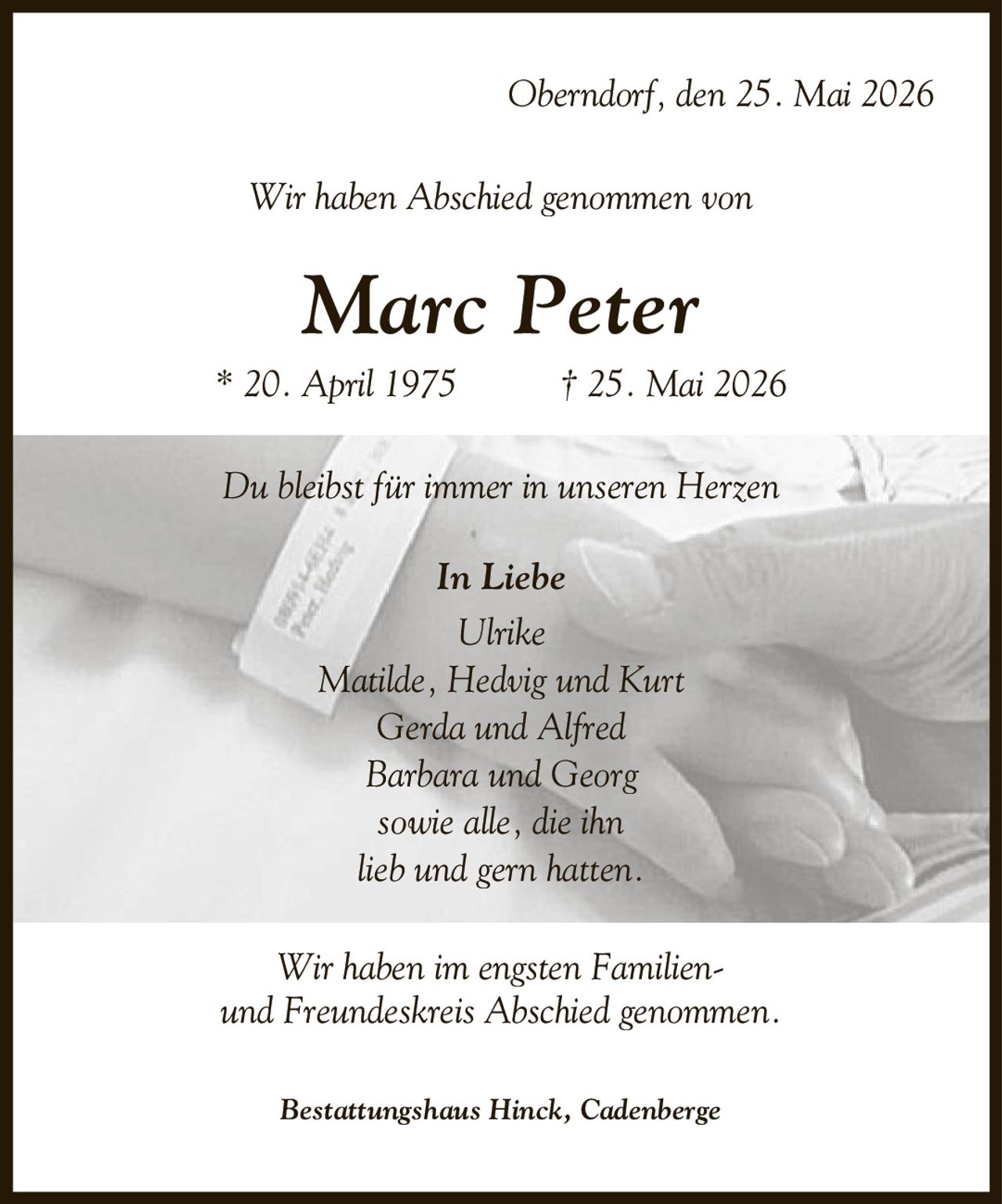Oberndorf, den 25. Mai 2026 Wir haben Abschied genommen von Marc Peter * 20. April 1975 | 25. Mai 2026 Du bleibst für immer in unseren Herzen In Liebe Ulrike Matilde, Hedvig und Kurt Gerda und Alfred Barbara und Georg sowie alle, die ihn lieb und gern hatten. Wir haben im engsten Familien- und Freundeskreis Abschied genommen. Bestattungshaus Hinck, Cadenberge