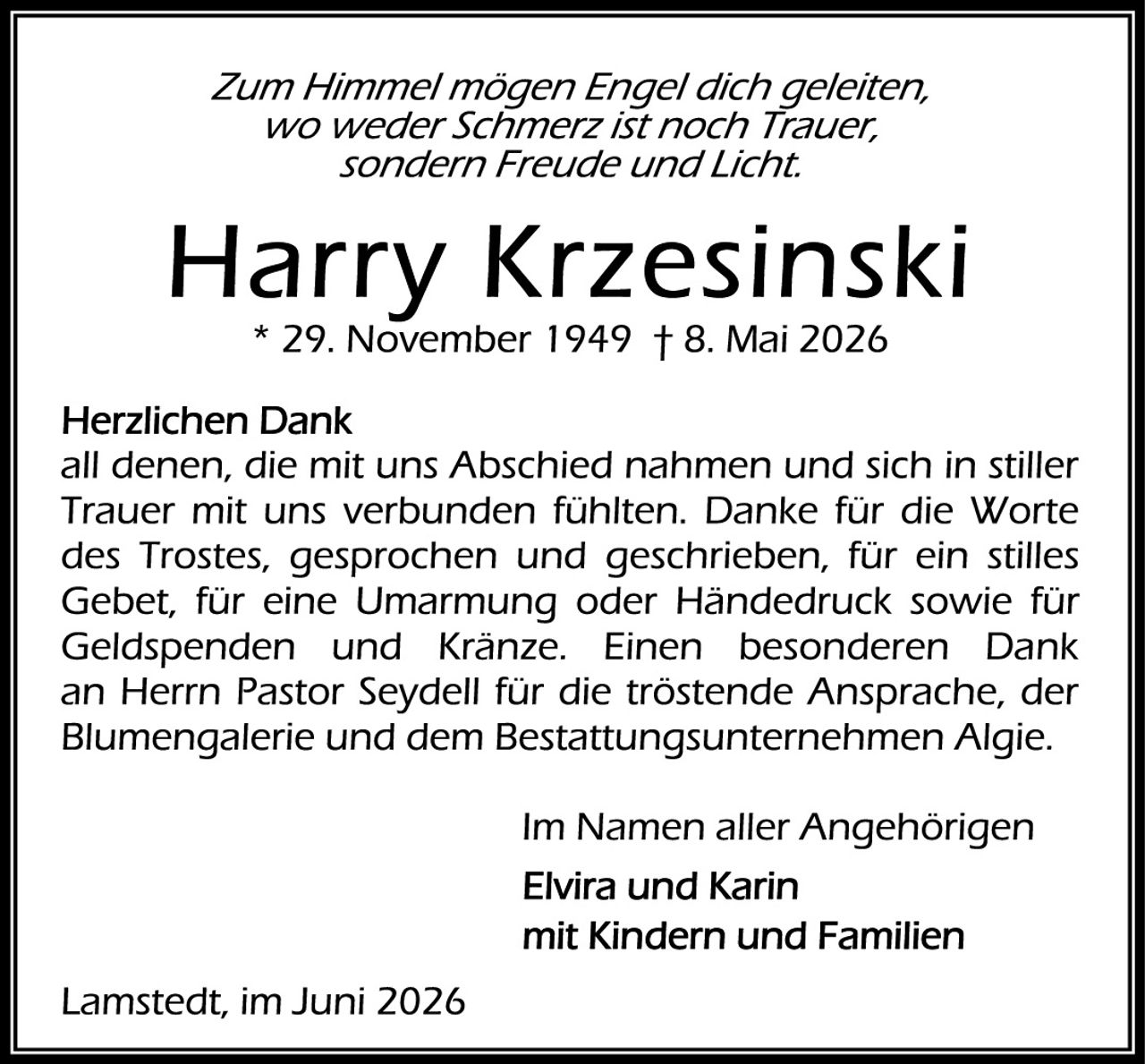 <p><i>Zum Himmel mögen Engel dich geleiten,<br>wo weder Schmerz ist noch Trauer,<br>sondern Freude und Licht.</i></p>

<p><strong>Harry Krzesinski</strong><br>* 29. November 1949 † 8. Mai 2026</p>

<p><strong>Herzlichen Dank</strong><br>all denen, die mit uns Abschied nahmen und sich in stiller Trauer mit uns verbunden fühlten. Danke für die Worte des Trostes, gesprochen und geschrieben, für ein stilles Gebet, für eine Umarmung oder Händedruck sowie für Geldspenden und Kränze. Einen besonderen Dank an Herrn Pastor Seydell für die tröstende Ansprache, der Blumengalerie und dem Bestattungsunternehmen Algie.</p>

<p>Im Namen aller Angehörigen</p>

<p><strong>Elvira und Karin</strong><br>mit Kindern und Familien</p>

<p>Lamstedt, im Juni 2026</p>