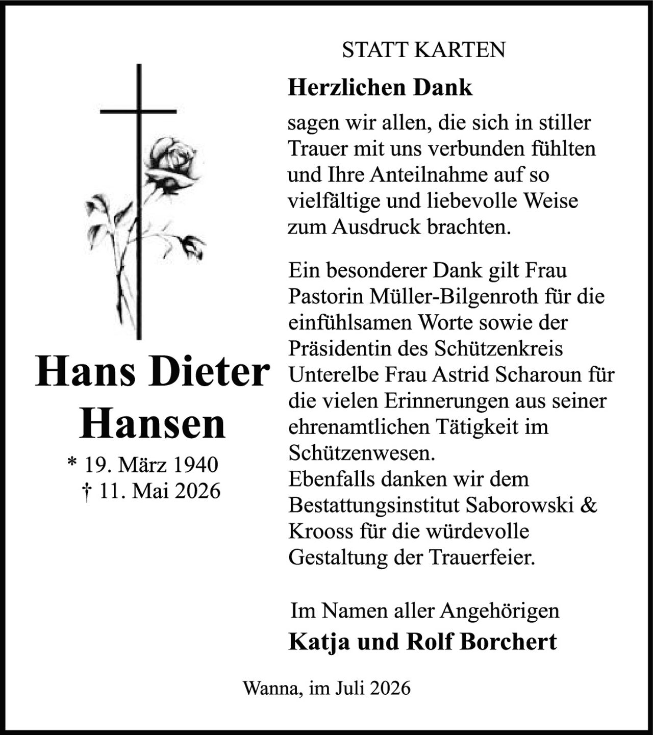 <p><strong>STATT KARTEN</strong></p>
<p><strong>Herzlichen Dank</strong></p>
<p>sagen wir allen, die sich in stiller Trauer mit uns verbunden fühlten und Ihre Anteilnahme auf so vielfältige und liebevolle Weise zum Ausdruck brachten.</p>
<p>Ein besonderer Dank gilt Frau Pastorin Müller-Bilgenroth für die einfühlsamen Worte sowie der Präsidentin des Schützenkreis Unterelbe Frau Astrid Scharoun für die vielen Erinnerungen aus seiner ehrenamtlichen Tätigkeit im Schützenwesen. Ebenfalls danken wir dem Bestattungsinstitut Saborowski &amp; Krooss für die würdevolle Gestaltung der Trauerfeier.</p>
<p>Im Namen aller Angehörigen</p>
<p><strong>Katja und Rolf Borchert</strong></p>
<p>Wanna, im Juli 2026</p>