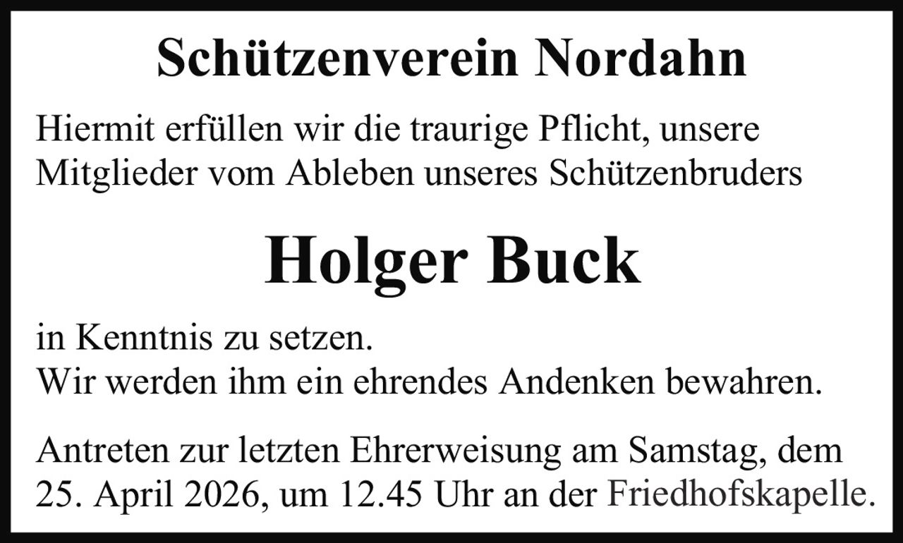 <strong>Schützenverein Nordahn</strong><br><br><p>Hiermit erfüllen wir die traurige Pflicht, unsere Mitglieder vom Ableben unseres Schützenbruders</p><br><p><strong>Holger Buck</strong></p><br><p>in Kenntnis zu setzen. Wir werden ihm ein ehrendes Andenken bewahren. Antreten zur letzten Ehrerweisung am Samstag, dem 25. April 2026, um 12.45 Uhr an der Friedhofskapelle.</p>