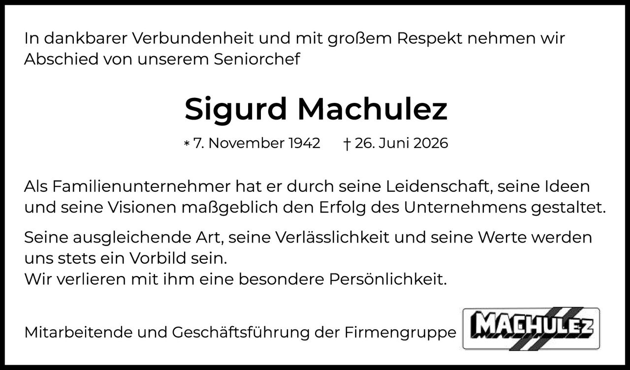 <p>In dankbarer Verbundenheit und mit großem Respekt nehmen wir Abschied von unserem Seniorchef</p>

<p><strong>Sigurd Machulez</strong></p>

<p>* 7. November 1942     † 26. Juni 2026</p>

<p>Als Familienunternehmer hat er durch seine Leidenschaft, seine Ideen und seine Visionen maßgeblich den Erfolg des Unternehmens gestaltet.</p>

<p>Seine ausgleichende Art, seine Verlässlichkeit und seine Werte werden uns stets ein Vorbild sein. Wir verlieren mit ihm eine besondere Persönlichkeit.</p>

<p>Mitarbeitende und Geschäftsführung der Firmengruppe</p>