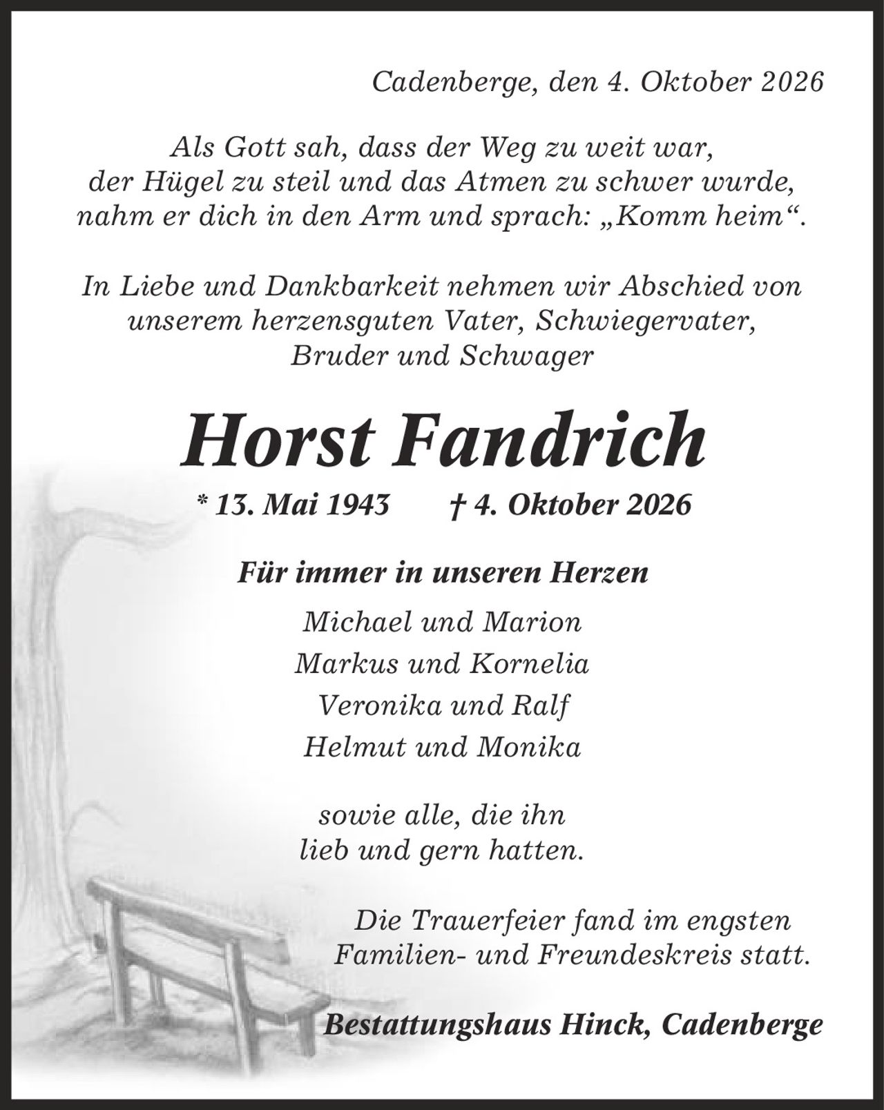Cadenberge, den 4. Oktober 2026 Als Gott sah, dass der Weg zu weit war, der Hügel zu steil und das Atmen zu schwer wurde, nahm er dich in den Arm und sprach: ,Komm heim'. In Liebe und Dankbarkeit nehmen wir Abschied von unserem herzensguten Vater, Schwiegervater, Bruder und Schwager Horst Fandrich * 13. Mai 1943 | 4. Oktober 2026 Für immer in unseren Herzen Michael und Marion Markus und Kornelia Veronika und Ralf Helmut und Monika sowie alle, die ihn lieb und gern hatten. Die Trauerfeier fand im engsten Familien- und Freundeskreis statt. Bestattungshaus Hinck, Cadenberge