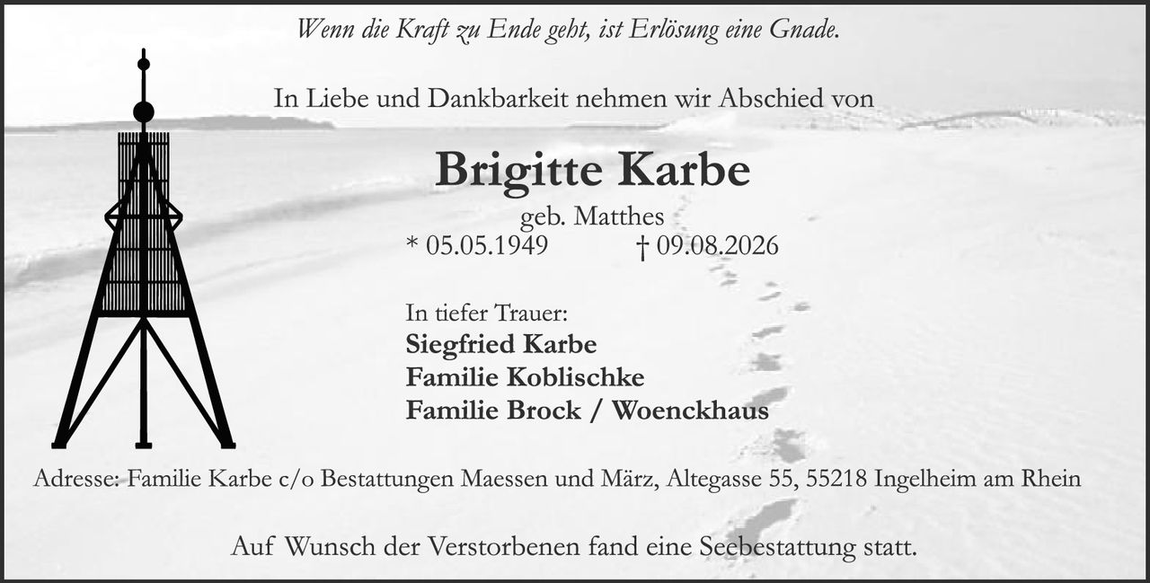 <p><i>Wenn die Kraft zu Ende geht, ist Erlösung eine Gnade.</i></p>

<p>In Liebe und Dankbarkeit nehmen wir Abschied von</p>

<p><strong>Brigitte Karbe</strong><br>geb. Matthes<br>* 05.05.1949 † 09.08.2026</p>

<p>In tiefer Trauer:<br><strong>Siegfried Karbe</strong><br><strong>Familie Koblischke</strong><br><strong>Familie Brock / Woenckhaus</strong></p>

<p>Adresse: Familie Karbe c/o Bestattungen Maessen und März, Altegasse 55, 55218 Ingelheim am Rhein</p>

<p>Auf Wunsch der Verstorbenen fand eine Seebestattung statt.</p>
