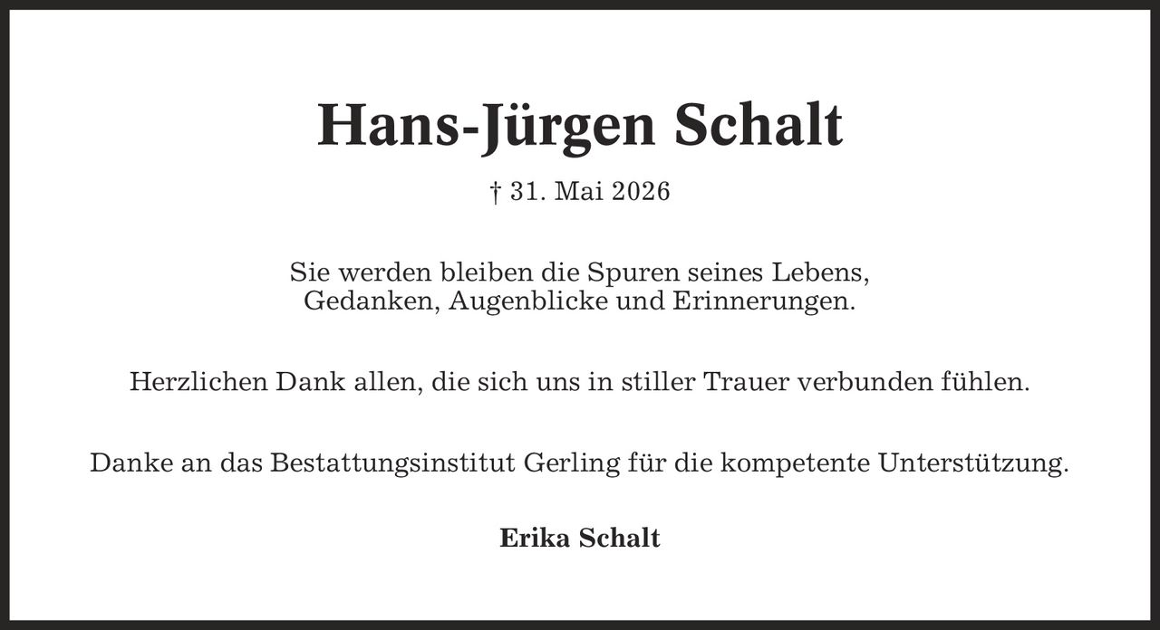 Hans-Jürgen Schalt | 31. Mai 2026 Sie werden bleiben die Spuren seines Lebens, Gedanken, Augenblicke und Erinnerungen. Herzlichen Dank allen, die sich uns in stiller Trauer verbunden fühlen. Danke an das Bestattungsinstitut Gerling für die kompetente Unterstützung. Erika Schalt