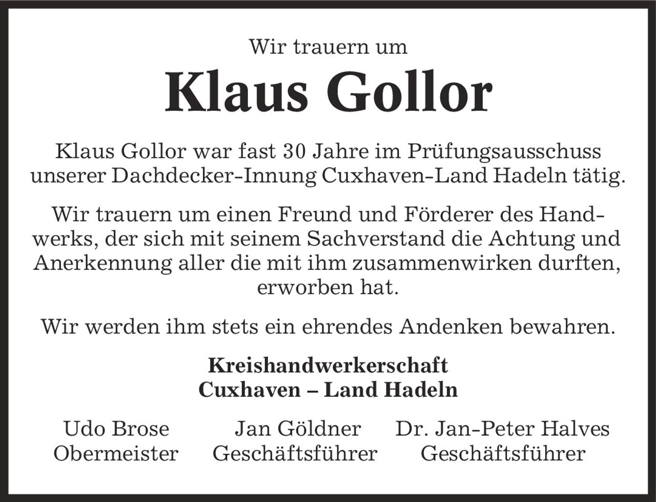 Wir trauern um Klaus Gollor Klaus Gollor war fast 30 Jahre im Prüfungsausschuss unserer Dachdecker-Innung Cuxhaven-Land Hadeln tätig. Wir trauern um einen Freund und Förderer des Handwerks, der sich mit seinem Sachverstand die Achtung und Anerkennung aller die mit ihm zusammenwirken durften, erworben hat. Wir werden ihm stets ein ehrendes Andenken bewahren. Kreishandwerkerschaft Cuxhaven - Land Hadeln Udo Brose Jan Göldner Dr. Jan-Peter Halves Obermeister Geschäftsführer Geschäftsführer