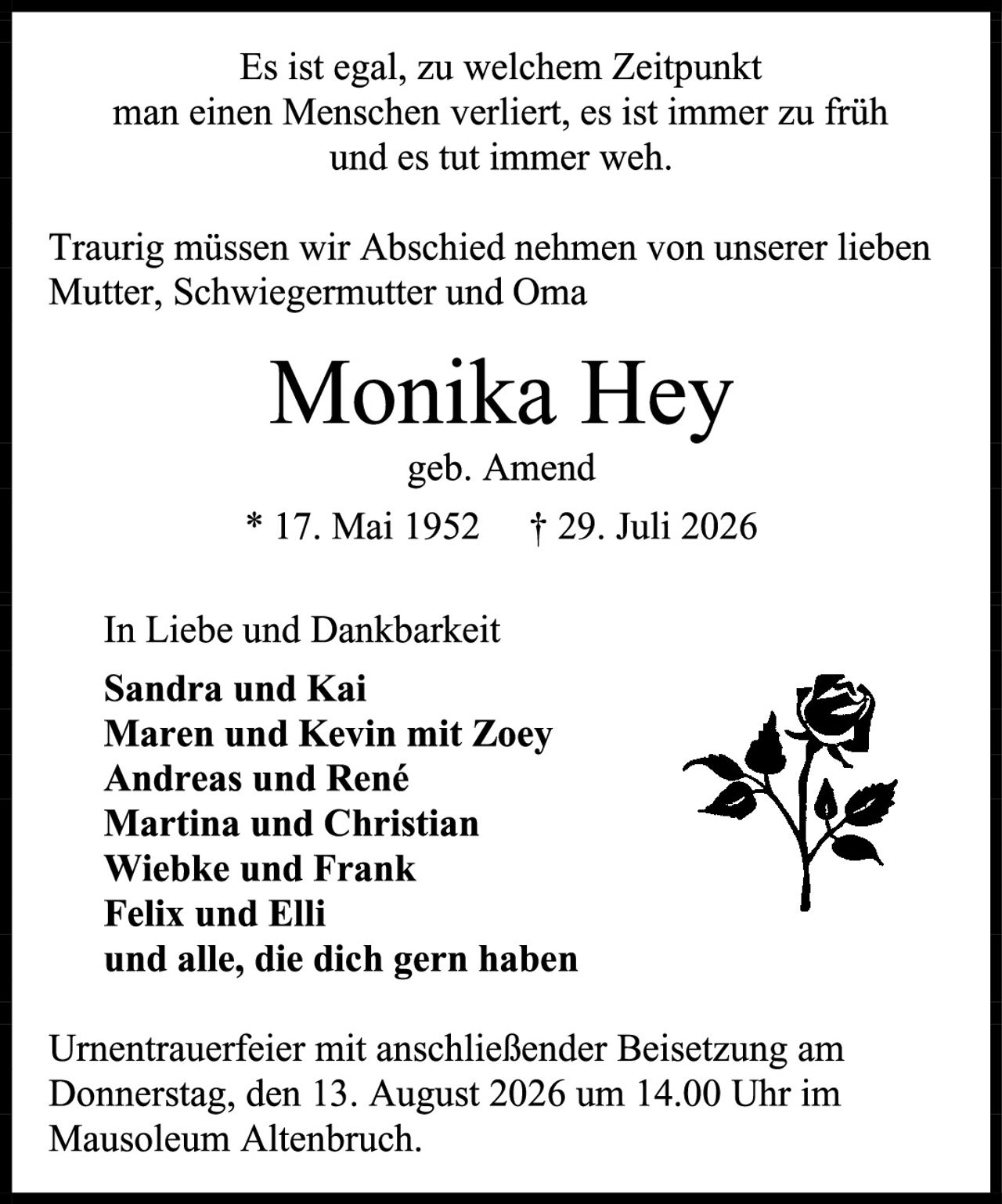 <p>Es ist egal, zu welchem Zeitpunkt man einen Menschen verliert, es ist immer zu früh und es tut immer weh.</p>

<p>Traurig müssen wir Abschied nehmen von unserer lieben Mutter, Schwiegermutter und Oma</p>

<p><strong>Monika Hey</strong><br>geb. Amend<br>* 17. Mai 1952  † 29. Juli 2026</p>

<p>In Liebe und Dankbarkeit<br>
<strong>Sandra und Kai</strong><br>
<strong>Maren und Kevin mit Zoey</strong><br>
<strong>Andreas und René</strong><br>
<strong>Martina und Christian</strong><br>
<strong>Wiebke und Frank</strong><br>
<strong>Felix und Elli</strong><br>
und alle, die dich gern haben</p>

<p>Urnentrauerfeier mit anschließender Beisetzung am Donnerstag, den 13. August 2026 um 14.00 Uhr im Mausoleum Altenbruch.</p>