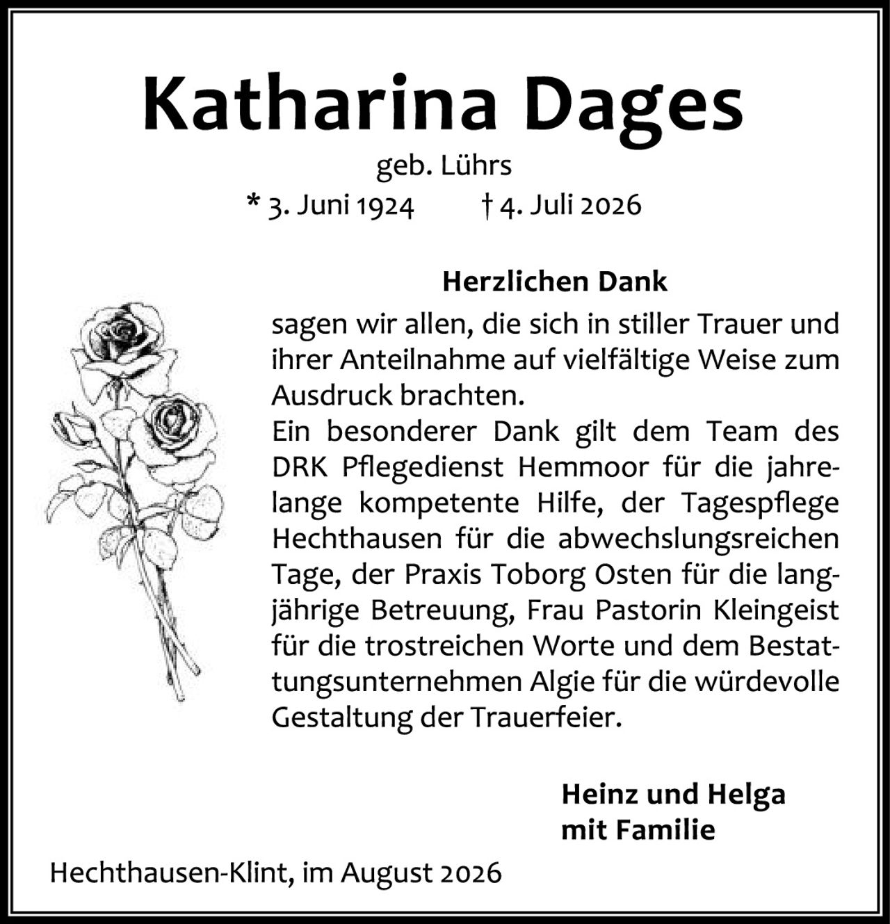<p><strong>Katharina Dages</strong></p><p>geb. Lührs</p><p>* 3. Juni 1924     † 4. Juli 2026</p><p><strong>Herzlichen Dank</strong></p><p>sagen wir allen, die sich in stiller Trauer und ihrer Anteilnahme auf vielfältige Weise zum Ausdruck brachten.</p><p>Ein besonderer Dank gilt dem Team des DRK Pflegedienst Hemmoor für die jahrelange kompetente Hilfe, der Tagespflege Hechthausen für die abwechslungsreichen Tage, der Praxis Toborg Osten für die langjährige Betreuung, Frau Pastorin Kleingeist für die trostreichen Worte und dem Bestattungsunternehmen Algie für die würdevolle Gestaltung der Trauerfeier.</p><p><strong>Heinz und Helga</strong><br><strong>mit Familie</strong></p><p>Hechthausen-Klint, im August 2026</p>