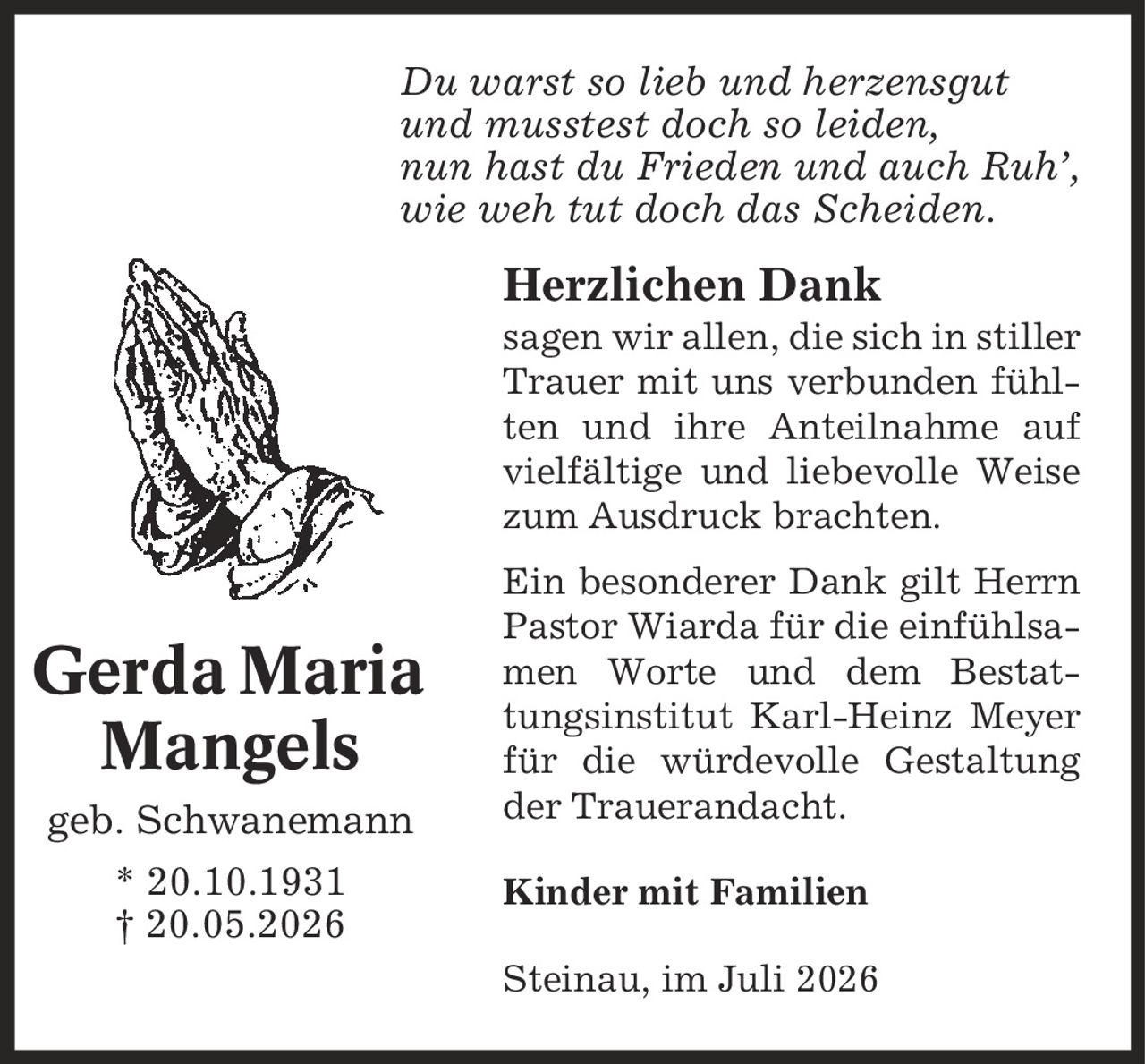 Du warst so lieb und herzensgut und musstest doch so leiden, nun hast du Frieden und auch Ruh', wie weh tut doch das Scheiden. Herzlichen Dank sagen wir allen, die sich in stiller Trauer mit uns verbunden fühlten und ihre Anteilnahme auf vielfältige und liebevolle Weise zum Ausdruck brachten. Ein besonderer Dank gilt Herrn Pastor Wiarda für die einfühlsamen Worte und dem Bestattungsinstitut Karl-Heinz Meyer für die würdevolle Gestaltung der Trauerandacht. Kinder mit Familien Steinau, im Juli 2026 Gerda Maria Mangels geb. Schwanemann * 20.10.1931 | 20.05.2026