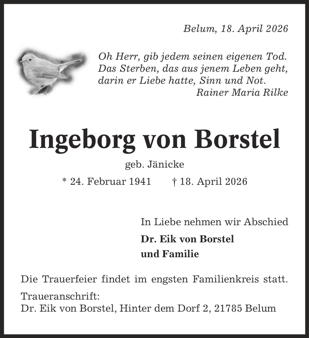 Belum, 18. April 2026 Oh Herr, gib jedem seinen eigenen Tod. Das Sterben, das aus jenem Leben geht, darin er Liebe hatte, Sinn und Not. Rainer Maria Rilke Ingeborg von Borstel geb. Jänicke * 24. Februar 1941 | 18. April 2026 In Liebe nehmen wir Abschied Dr. Eik von Borstel und Familie Die Trauerfeier findet im engsten Familienkreis statt. Traueranschrift: Dr. Eik von Borstel, Hinter dem Dorf 2, 21785 Belum
