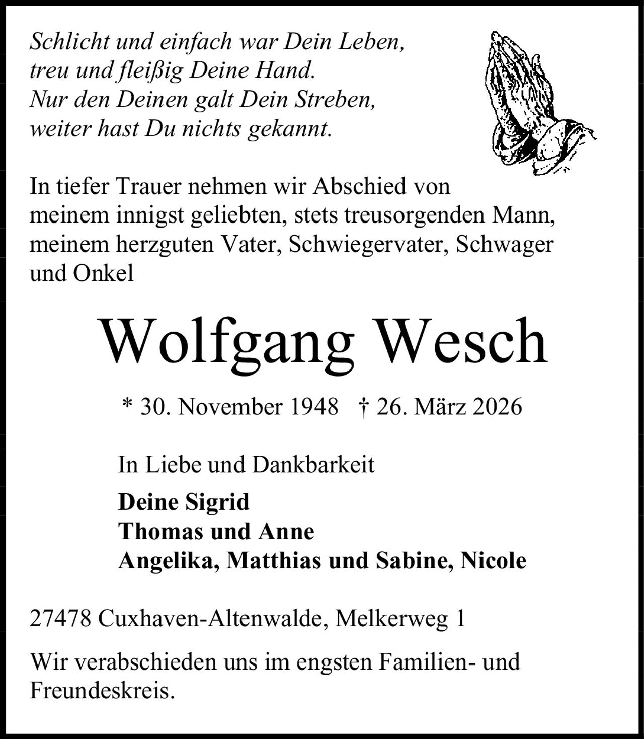 <p><i>Schlicht und einfach war Dein Leben,<br/>treu und fleißig Deine Hand.<br/>Nur den Deinen galt Dein Streben,<br/>weiter hast Du nichts gekannt.</i></p><p>In tiefer Trauer nehmen wir Abschied von meinem innigst geliebten, stets treusorgenden Mann, meinem herzguten Vater, Schwiegervater, Schwager und Onkel</p><p><strong>Wolfgang Wesch</strong><br/>* 30. November 1948 † 26. März 2026</p><p>In Liebe und Dankbarkeit<br/><strong>Deine Sigrid</strong><br/><strong>Thomas und Anne</strong><br/><strong>Angelika, Matthias und Sabine, Nicole</strong></p><p>27478 Cuxhaven-Altenwalde, Melkerweg 1</p><p>Wir verabschieden uns im engsten Familien- und Freundeskreis.</p>