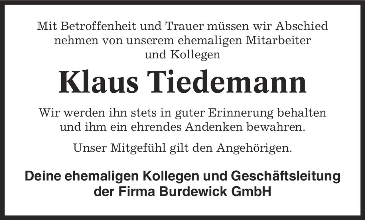 Mit Betroffenheit und Trauer müssen wir Abschied nehmen von unserem ehemaligen Mitarbeiter und Kollegen Klaus Tiedemann Wir werden ihn stets in guter Erinnerung behalten und ihm ein ehrendes Andenken bewahren. Unser Mitgefühl gilt den Angehörigen. Deine ehemaligen Kollegen und Geschäftsleitung der Firma Burdewick GmbH