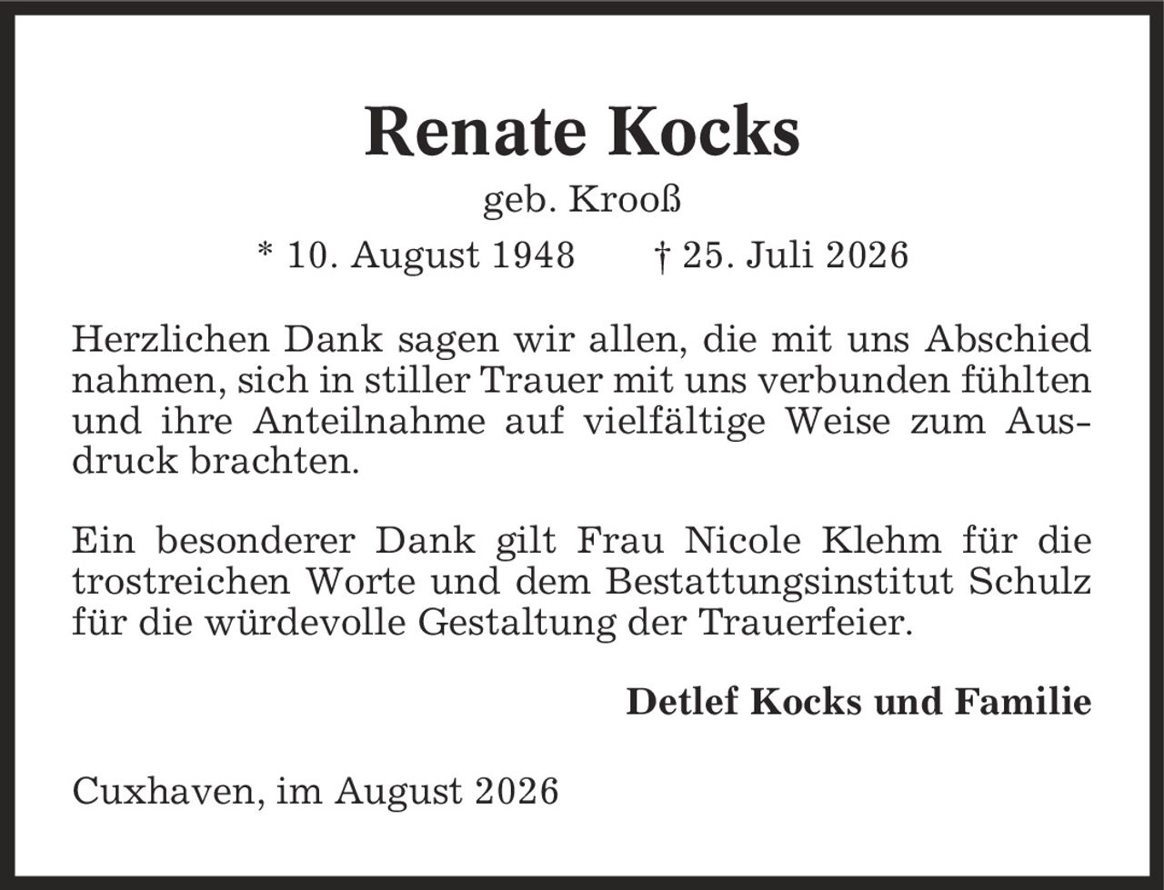 Renate Kocks geb. Krooß * 10. August 1948 | 25. Juli 2026 Herzlichen Dank sagen wir allen, die mit uns Abschied nahmen, sich in stiller Trauer mit uns verbunden fühlten und ihre Anteilnahme auf vielfältige Weise zum Ausdruck brachten. Ein besonderer Dank gilt Frau Nicole Klehm für die trostreichen Worte und dem Bestattungsinstitut Schulz für die würdevolle Gestaltung der Trauerfeier. Detlef Kocks und Familie Cuxhaven, im August 2026