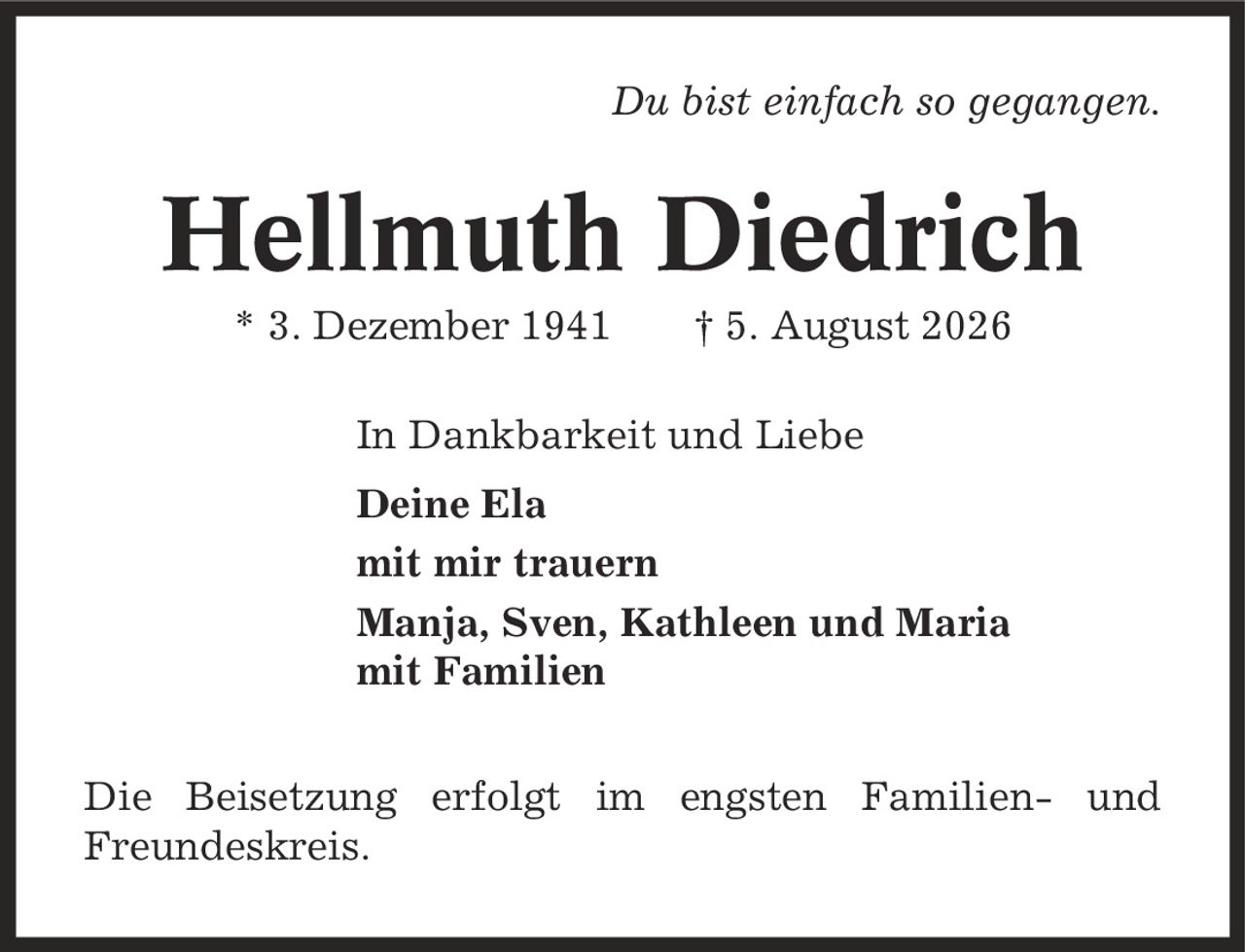 Du bist einfach so gegangen. Hellmuth Diedrich * 3. Dezember 1941 | 5. August 2026 In Dankbarkeit und Liebe Deine Ela mit mir trauern Manja, Sven, Kathleen und Maria mit Familien Die Beisetzung erfolgt im engsten Familien- und Freundeskreis.